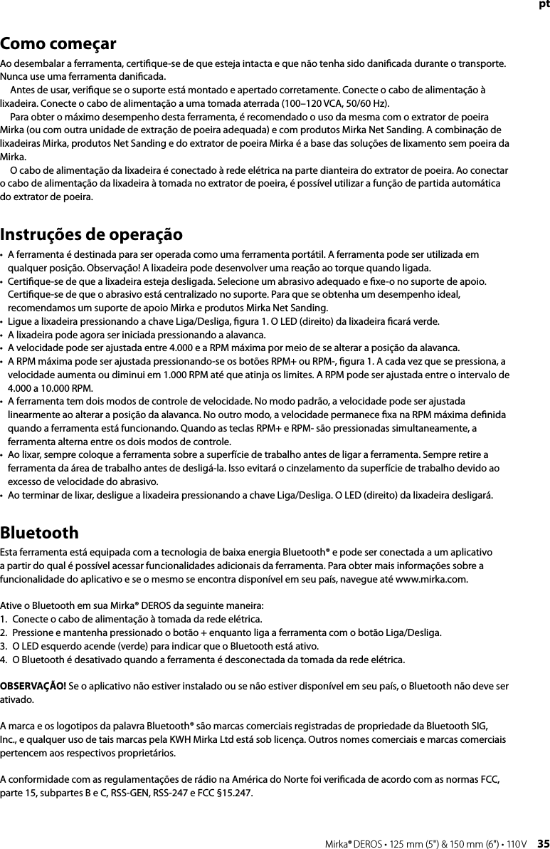 34 Mirka® DEROS • 125 mm (5&quot;) &amp; 150 mm (6&quot;) • 110 V Mirka® DEROS • 125 mm (5&quot;) &amp; 150 mm (6&quot;) • 110 V  35ptComo começarAo desembalar a ferramenta, certiﬁque-se de que esteja intacta e que não tenha sido daniﬁcada durante o transporte. Nunca use uma ferramenta daniﬁcada.Antes de usar, veriﬁque se o suporte está montado e apertado corretamente. Conecte o cabo de alimentação à lixadeira. Conecte o cabo de alimentação a uma tomada aterrada (100–120 VCA, 50/60 Hz).Para obter o máximo desempenho desta ferramenta, é recomendado o uso da mesma com o extrator de poeira Mirka (ou com outra unidade de extração de poeira adequada) e com produtos Mirka Net Sanding. A combinação de lixadeiras Mirka, produtos Net Sanding e do extrator de poeira Mirka é a base das soluções de lixamento sem poeira da Mirka.O cabo de alimentação da lixadeira é conectado à rede elétrica na parte dianteira do extrator de poeira. Ao conectar o cabo de alimentação da lixadeira à tomada no extrator de poeira, é possível utilizar a função de partida automática do extrator de poeira.Instruções de operação•   A ferramenta é destinada para ser operada como uma ferramenta portátil. A ferramenta pode ser utilizada em qualquer posição. Observação! A lixadeira pode desenvolver uma reação ao torque quando ligada.•   Certiﬁque-se de que a lixadeira esteja desligada. Selecione um abrasivo adequado e ﬁxe-o no suporte de apoio. Certiﬁque-se de que o abrasivo está centralizado no suporte. Para que se obtenha um desempenho ideal, recomendamos um suporte de apoio Mirka e produtos Mirka Net Sanding.•   Ligue a lixadeira pressionando a chave Liga/Desliga, ﬁgura 1. O LED (direito) da lixadeira ﬁcará verde.•   A lixadeira pode agora ser iniciada pressionando a alavanca. •  A velocidade pode ser ajustada entre 4.000 e a RPM máxima por meio de se alterar a posição da alavanca.•   A RPM máxima pode ser ajustada pressionando-se os botões RPM+ ou RPM-, ﬁgura 1. A cada vez que se pressiona, a velocidade aumenta ou diminui em 1.000 RPM até que atinja os limites. A RPM pode ser ajustada entre o intervalo de 4.000 a 10.000 RPM.•   A ferramenta tem dois modos de controle de velocidade. No modo padrão, a velocidade pode ser ajustada linearmente ao alterar a posição da alavanca. No outro modo, a velocidade permanece ﬁxa na RPM máxima deﬁnida quando a ferramenta está funcionando. Quando as teclas RPM+ e RPM- são pressionadas simultaneamente, a ferramenta alterna entre os dois modos de controle.•   Ao lixar, sempre coloque a ferramenta sobre a superfície de trabalho antes de ligar a ferramenta. Sempre retire a ferramenta da área de trabalho antes de desligá-la. Isso evitará o cinzelamento da superfície de trabalho devido ao excesso de velocidade do abrasivo.•   Ao terminar de lixar, desligue a lixadeira pressionando a chave Liga/Desliga. O LED (direito) da lixadeira desligará.BluetoothEsta ferramenta está equipada com a tecnologia de baixa energia Bluetooth® e pode ser conectada a um aplicativo a partir do qual é possível acessar funcionalidades adicionais da ferramenta. Para obter mais informações sobre a funcionalidade do aplicativo e se o mesmo se encontra disponível em seu país, navegue até www.mirka.com.Ative o Bluetooth em sua Mirka® DEROS da seguinte maneira:1.  Conecte o cabo de alimentação à tomada da rede elétrica.2.  Pressione e mantenha pressionado o botão + enquanto liga a ferramenta com o botão Liga/Desliga. 3.  O LED esquerdo acende (verde) para indicar que o Bluetooth está ativo.4.  O Bluetooth é desativado quando a ferramenta é desconectada da tomada da rede elétrica.OBSERVAÇÃO! Se o aplicativo não estiver instalado ou se não estiver disponível em seu país, o Bluetooth não deve ser ativado.A marca e os logotipos da palavra Bluetooth® são marcas comerciais registradas de propriedade da Bluetooth SIG, Inc., e qualquer uso de tais marcas pela KWH Mirka Ltd está sob licença. Outros nomes comerciais e marcas comerciais pertencem aos respectivos proprietários.A conformidade com as regulamentações de rádio na América do Norte foi veriﬁcada de acordo com as normas FCC, parte 15, subpartes B e C, RSS-GEN, RSS-247 e FCC §15.247.