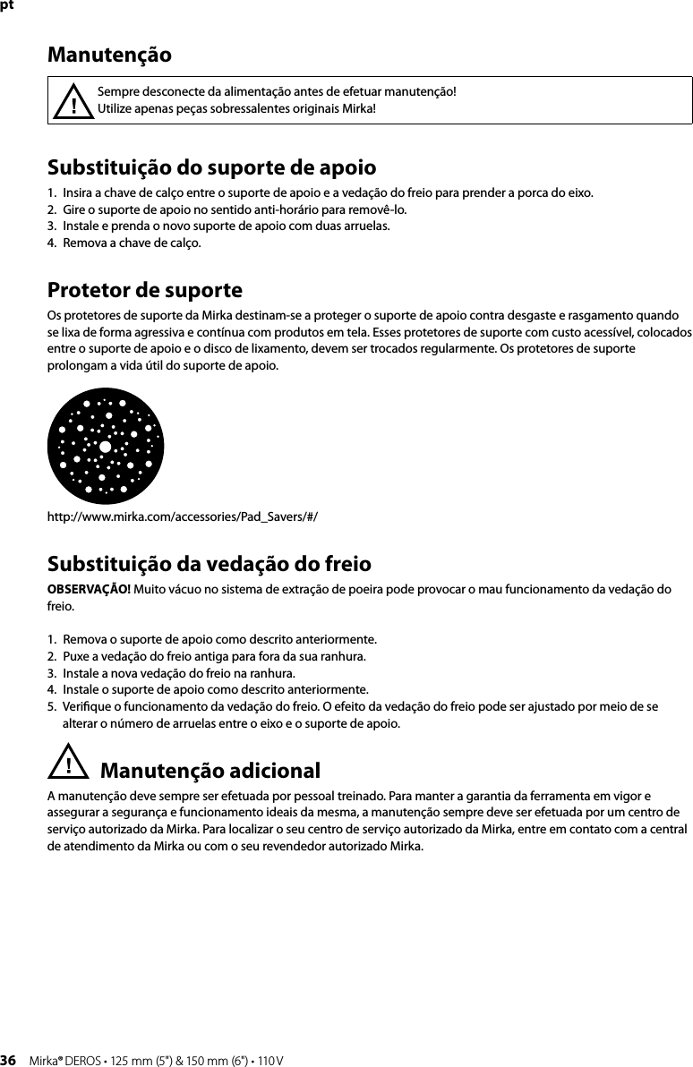 36 Mirka® DEROS • 125 mm (5&quot;) &amp; 150 mm (6&quot;) • 110 VptSubstituição do suporte de apoio 1.  Insira a chave de calço entre o suporte de apoio e a vedação do freio para prender a porca do eixo.2.  Gire o suporte de apoio no sentido anti-horário para removê-lo.3.  Instale e prenda o novo suporte de apoio com duas arruelas.4.  Remova a chave de calço.Protetor de suporteOs protetores de suporte da Mirka destinam-se a proteger o suporte de apoio contra desgaste e rasgamento quando se lixa de forma agressiva e contínua com produtos em tela. Esses protetores de suporte com custo acessível, colocados entre o suporte de apoio e o disco de lixamento, devem ser trocados regularmente. Os protetores de suporte prolongam a vida útil do suporte de apoio.http://www.mirka.com/accessories/Pad_Savers/#/Substituição da vedação do freio OBSERVAÇÃO! Muito vácuo no sistema de extração de poeira pode provocar o mau funcionamento da vedação do freio.1.  Remova o suporte de apoio como descrito anteriormente.2.  Puxe a vedação do freio antiga para fora da sua ranhura.3.  Instale a nova vedação do freio na ranhura.4.  Instale o suporte de apoio como descrito anteriormente.5.   Veriﬁque o funcionamento da vedação do freio. O efeito da vedação do freio pode ser ajustado por meio de se alterar o número de arruelas entre o eixo e o suporte de apoio.Manutenção adicionalA manutenção deve sempre ser efetuada por pessoal treinado. Para manter a garantia da ferramenta em vigor e assegurar a segurança e funcionamento ideais da mesma, a manutenção sempre deve ser efetuada por um centro de serviço autorizado da Mirka. Para localizar o seu centro de serviço autorizado da Mirka, entre em contato com a central de atendimento da Mirka ou com o seu revendedor autorizado Mirka.Sempre desconecte da alimentação antes de efetuar manutenção! Utilize apenas peças sobressalentes originais Mirka!Manutenção