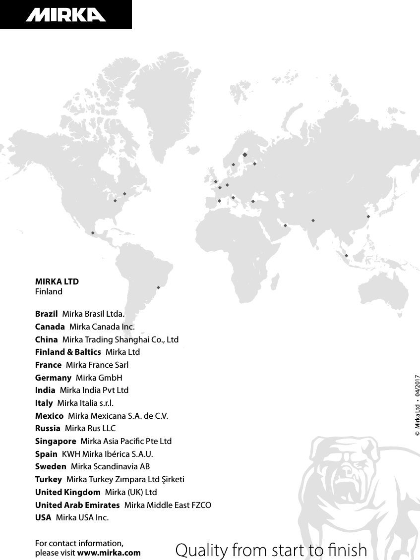 MIRKA LTDFinlandBrazil  Mirka Brasil Ltda.Canada  Mirka Canada Inc.China  Mirka Trading Shanghai Co., LtdFinland &amp; Baltics  Mirka LtdFrance  Mirka France SarlGermany  Mirka GmbHIndia  Mirka India Pvt LtdItaly  Mirka Italia s.r.l.Mexico  Mirka Mexicana S.A. de C.V.Russia  Mirka Rus LLC Singapore  Mirka Asia Paciﬁc Pte LtdSpain  KWH Mirka Ibérica S.A.U.Sweden  Mirka Scandinavia ABTurkey  Mirka Turkey Zımpara Ltd ŞirketiUnited Kingdom  Mirka (UK) LtdUnited Arab Emirates  Mirka Middle East FZCOUSA  Mirka USA Inc.For contact information, please visit www.mirka.com©  Mirka Ltd • 04/2017