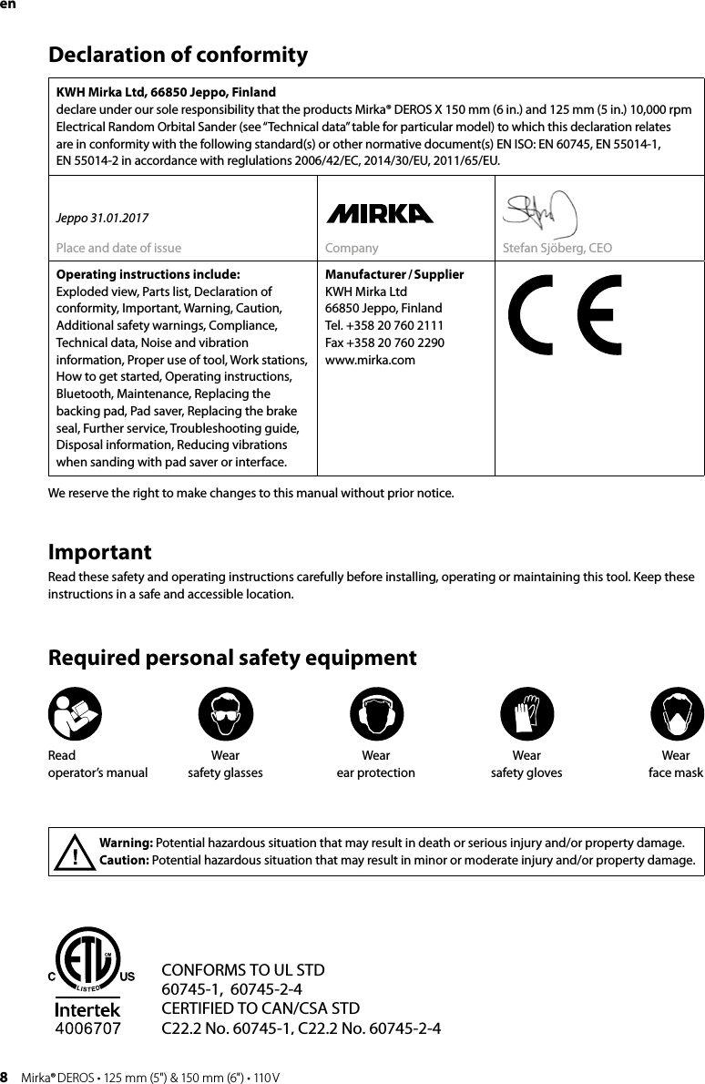 8 Mirka® DEROS • 125 mm (5&quot;) &amp; 150 mm (6&quot;) • 110 VenDeclaration of conformityKWH Mirka Ltd, 66850 Jeppo, Finland declare under our sole responsibility that the products Mirka® DEROS X 150 mm (6 in.) and 125 mm (5 in.) 10,000 rpm Electrical Random Orbital Sander (see “Technical data” table for particular model) to which this declaration relates  are in conformity with the following standard(s) or other normative document(s) EN ISO: EN 60745, EN 55014-1,  EN 55014-2 in accordance with reglulations 2006/42/EC, 2014/30/EU, 2011/65/EU. Jeppo 31.01.2017Place and date of issue Company Stefan Sjöberg, CEOOperating instructions include:Exploded view, Parts list, Declaration of conformity, Important, Warning, Caution, Additional safety warnings, Compliance, Technical data, Noise and vibration information, Proper use of tool, Work stations, How to get started, Operating instructions, Bluetooth, Maintenance, Replacing the backing pad, Pad saver, Replacing the brake seal, Further service, Troubleshooting guide, Disposal information, Reducing vibrations when sanding with pad saver or interface.Manufacturer / SupplierKWH Mirka Ltd66850 Jeppo, FinlandTel. +358 20 760 2111Fax +358 20 760 2290www.mirka.comImportantRead these safety and operating instructions carefully before installing, operating or maintaining this tool. Keep these instructions in a safe and accessible location.Required personal safety equipmentWarning: Potential hazardous situation that may result in death or serious injury and/or property damage.Caution: Potential hazardous situation that may result in minor or moderate injury and/or property damage.We reserve the right to make changes to this manual without prior notice. CONFORMS TO UL STD 60745-1,  60745-2-4CERTIFIED TO CAN/CSA STDC22.2 No. 60745-1, C22.2 No. 60745-2-4Intertek4006707C                  USCMRead  operator’s manualWear  safety glasses Wear  ear protectionWear  safety glovesWear  face mask