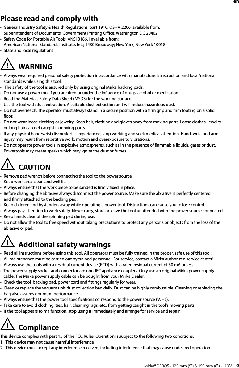 8 Mirka® DEROS • 125 mm (5&quot;) &amp; 150 mm (6&quot;) • 110 V Mirka® DEROS • 125 mm (5&quot;) &amp; 150 mm (6&quot;) • 110 V  9 en Please read and comply with•   General Industry Safety &amp; Health Regulations, part 1910, OSHA 2206, available from:  Superintendent of Documents; Government Printing Oﬃce; Washington DC 20402•   Safety Code for Portable Air Tools, ANSI B186.1 available from:  American National Standards Institute, Inc.; 1430 Broadway; New York, New York 10018•   State and local regulationsWARNING•   Always wear required personal safety protection in accordance with manufacturer’s instruction and local/national standards while using this tool.•   The safety of the tool is ensured only by using original Mirka backing pads.•  Do not use a power tool if you are tired or under the inﬂuence of drugs, alcohol or medication.•  Read the Materials Safety Data Sheet (MSDS) for the working surface.•  Use the tool with dust extraction. A suitable dust extraction unit will reduce hazardous dust.•   Do not overreach. The operator must always stand in a secure position with a ﬁrm grip and ﬁrm footing on a solid ﬂoor.•   Do not wear loose clothing or jewelry. Keep hair, clothing and gloves away from moving parts. Loose clothes, jewelry  or long hair can get caught in moving parts.•   If any physical hand/wrist discomfort is experienced, stop working and seek medical attention. Hand, wrist and arm injury may result from repetitive work, motion and overexposure to vibrations.•   Do not operate power tools in explosive atmospheres, such as in the presence of ﬂammable liquids, gases or dust. Powertools may create sparks which may ignite the dust or fumes.CAUTION•   Remove pad wrench before connecting the tool to the power source.•   Keep work area clean and well lit.•   Always ensure that the work piece to be sanded is ﬁrmly ﬁxed in place.•   Before changing the abrasive always disconnect the power source. Make sure the abrasive is perfectly centered  and ﬁrmly attached to the backing pad.•   Keep children and bystanders away while operating a power tool. Distractions can cause you to lose control.•   Always pay attention to work safety. Never carry, store or leave the tool unattended with the power source connected.•   Keep hands clear of the spinning pad during use.•   Do not allow the tool to free speed without taking precautions to protect any persons or objects from the loss of the abrasive or pad.Additional safety warnings•   Read all instructions before using this tool. All operators must be fully trained in the proper, safe use of this tool.•   All maintenance must be carried out by trained personnel. For service, contact a Mirka authorized service center!•   Always use the tools with a residual current device (RCD) with a rated residual current of 30 mA or less.•   The power supply socket and connector are non-IEC appliance couplers. Only use an original Mirka power supply cable. The Mirka power supply cable can be bought from your Mirka Dealer.•   Check the tool, backing pad, power cord and ﬁttings regularly for wear.•   Clean or replace the vacuum unit dust collection bag daily. Dust can be highly combustible. Cleaning or replacing the bag also assures optimum performance.•   Always ensure that the power tool speciﬁcations correspond to the power source (V, Hz). •   Take care to avoid clothing, ties, hair, cleaning rags, etc., from getting caught in the tool&apos;s moving parts.•   If the tool appears to malfunction, stop using it immediately and arrange for service and repair.Compliance This device complies with part 15 of the FCC Rules. Operation is subject to the following two conditions:1.  This device may not cause harmful interference.2.  This device must accept any interference received, including interference that may cause undesired operation. 