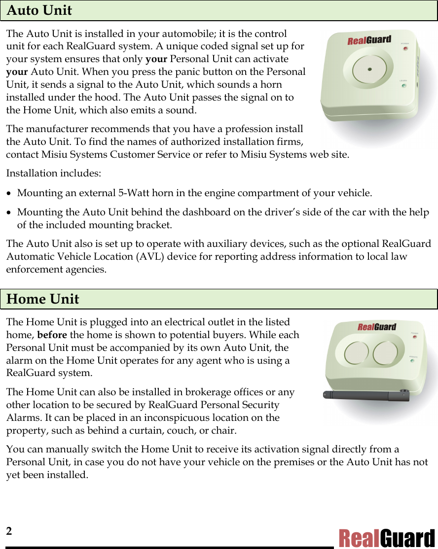 2 RealGuard Auto Unit  The Auto Unit is installed in your automobile; it is the control unit for each RealGuard system. A unique coded signal set up for your system ensures that only your Personal Unit can activate your Auto Unit. When you press the panic button on the Personal Unit, it sends a signal to the Auto Unit, which sounds a horn installed under the hood. The Auto Unit passes the signal on to the Home Unit, which also emits a sound.  The manufacturer recommends that you have a profession install  the Auto Unit. To find the names of authorized installation firms,  contact Misiu Systems Customer Service or refer to Misiu Systems web site. Installation includes: &bull;  Mounting an external 5-Watt horn in the engine compartment of your vehicle.  &bull;  Mounting the Auto Unit behind the dashboard on the driver&rsquo;s side of the car with the help of the included mounting bracket.  The Auto Unit also is set up to operate with auxiliary devices, such as the optional RealGuard Automatic Vehicle Location (AVL) device for reporting address information to local law enforcement agencies. Home Unit  The Home Unit is plugged into an electrical outlet in the listed home, before the home is shown to potential buyers. While each Personal Unit must be accompanied by its own Auto Unit, the alarm on the Home Unit operates for any agent who is using a RealGuard system.  The Home Unit can also be installed in brokerage offices or any other location to be secured by RealGuard Personal Security Alarms. It can be placed in an inconspicuous location on the property, such as behind a curtain, couch, or chair.  You can manually switch the Home Unit to receive its activation signal directly from a Personal Unit, in case you do not have your vehicle on the premises or the Auto Unit has not yet been installed.  