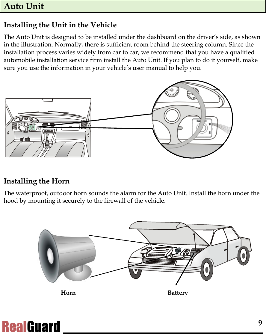  9 RealGuard Auto Unit Installing the Unit in the Vehicle The Auto Unit is designed to be installed under the dashboard on the driver&rsquo;s side, as shown in the illustration. Normally, there is sufficient room behind the steering column. Since the installation process varies widely from car to car, we recommend that you have a qualified automobile installation service firm install the Auto Unit. If you plan to do it yourself, make sure you use the information in your vehicle&rsquo;s user manual to help you.          Installing the Horn The waterproof, outdoor horn sounds the alarm for the Auto Unit. Install the horn under the hood by mounting it securely to the firewall of the vehicle.          Horn  Battery  