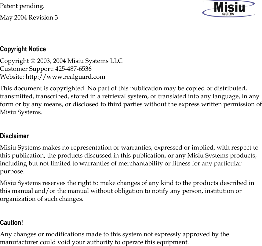 Patent pending. May 2004 Revision 3  Copyright Notice Copyright  2003, 2004 Misiu Systems LLC  Customer Support: 425-487-6536 Website: http://www.realguard.com This document is copyrighted. No part of this publication may be copied or distributed, transmitted, transcribed, stored in a retrieval system, or translated into any language, in any form or by any means, or disclosed to third parties without the express written permission of Misiu Systems.  Disclaimer Misiu Systems makes no representation or warranties, expressed or implied, with respect to this publication, the products discussed in this publication, or any Misiu Systems products, including but not limited to warranties of merchantability or fitness for any particular purpose. Misiu Systems reserves the right to make changes of any kind to the products described in this manual and/or the manual without obligation to notify any person, institution or organization of such changes.   Caution! Any changes or modifications made to this system not expressly approved by the manufacturer could void your authority to operate this equipment. 