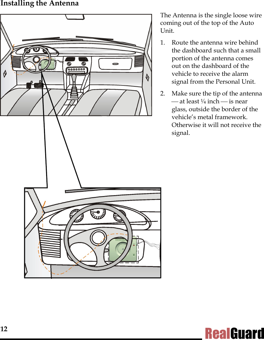 12 RealGuard Installing the Antenna              The Antenna is the single loose wire coming out of the top of the Auto Unit.  1.  Route the antenna wire behind the dashboard such that a small portion of the antenna comes out on the dashboard of the vehicle to receive the alarm signal from the Personal Unit.  2.  Make sure the tip of the antenna  at least &frac14; inch  is near glass, outside the border of the vehicle&rsquo;s metal framework. Otherwise it will not receive the signal.    