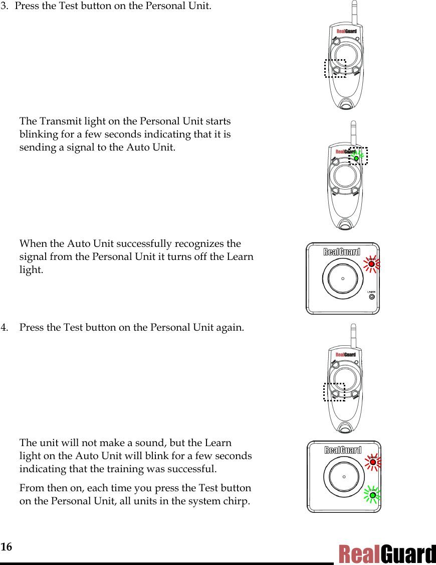 16 RealGuard 3.  Press the Test button on the Personal Unit.          The Transmit light on the Personal Unit starts blinking for a few seconds indicating that it is sending a signal to the Auto Unit.        When the Auto Unit successfully recognizes the signal from the Personal Unit it turns off the Learn light.     4.  Press the Test button on the Personal Unit again.         The unit will not make a sound, but the Learn light on the Auto Unit will blink for a few seconds indicating that the training was successful.   From then on, each time you press the Test button on the Personal Unit, all units in the system chirp.  