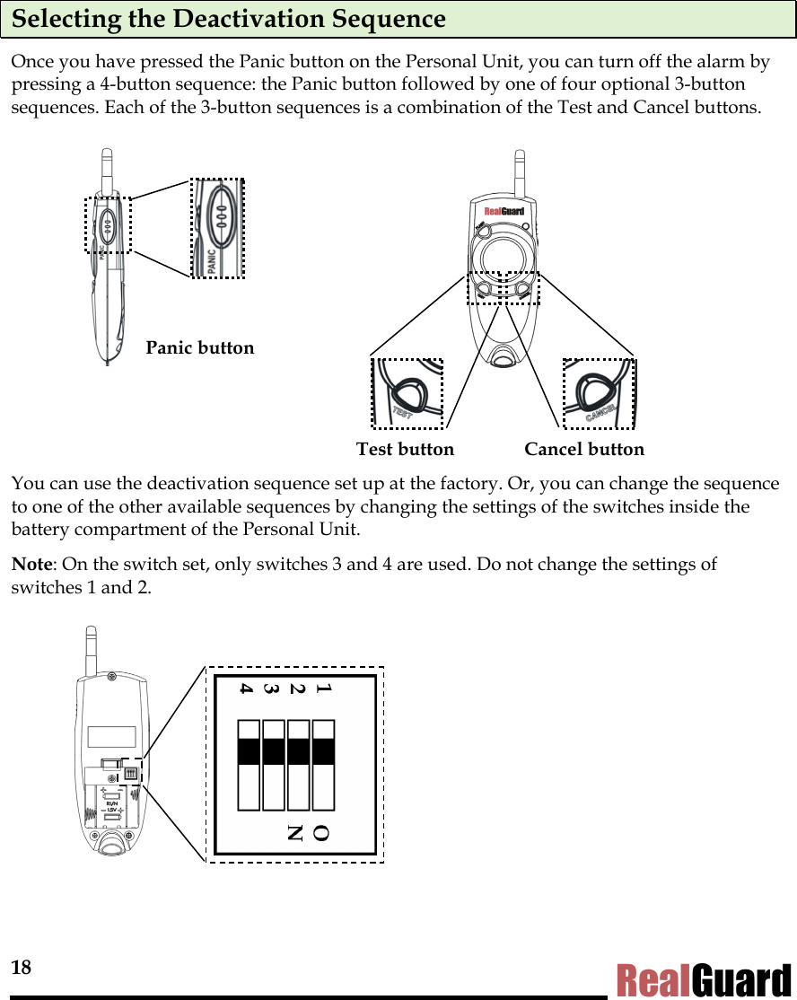18 RealGuard Selecting the Deactivation Sequence Once you have pressed the Panic button on the Personal Unit, you can turn off the alarm by pressing a 4-button sequence: the Panic button followed by one of four optional 3-button sequences. Each of the 3-button sequences is a combination of the Test and Cancel buttons.          Panic button   Test button  Cancel button You can use the deactivation sequence set up at the factory. Or, you can change the sequence to one of the other available sequences by changing the settings of the switches inside the battery compartment of the Personal Unit.  Note: On the switch set, only switches 3 and 4 are used. Do not change the settings of switches 1 and 2.      