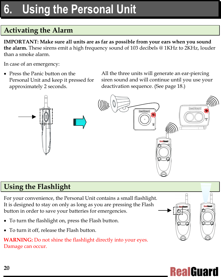 20 RealGuard 6.  Using the Personal Unit Activating the Alarm IMPORTANT: Make sure all units are as far as possible from your ears when you sound the alarm. These sirens emit a high frequency sound of 103 decibels @ 1KHz to 2KHz, louder than a smoke alarm. In case of an emergency: &bull;  Press the Panic button on the Personal Unit and keep it pressed for approximately 2 seconds.  All the three units will generate an ear-piercing siren sound and will continue until you use your deactivation sequence. (See page 18.)            Using the Flashlight For your convenience, the Personal Unit contains a small flashlight. It is designed to stay on only as long as you are pressing the Flash button in order to save your batteries for emergencies.  &bull;  To turn the flashlight on, press the Flash button.  &bull;  To turn it off, release the Flash button.  WARNING: Do not shine the flashlight directly into your eyes.  Damage can occur. 