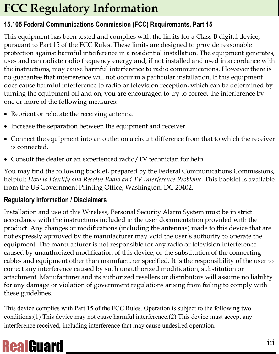  iii RealGuard FCC Regulatory Information 15.105 Federal Communications Commission (FCC) Requirements, Part 15 This equipment has been tested and complies with the limits for a Class B digital device, pursuant to Part 15 of the FCC Rules. These limits are designed to provide reasonable protection against harmful interference in a residential installation. The equipment generates, uses and can radiate radio frequency energy and, if not installed and used in accordance with the instructions, may cause harmful interference to radio communications. However there is no guarantee that interference will not occur in a particular installation. If this equipment does cause harmful interference to radio or television reception, which can be determined by turning the equipment off and on, you are encouraged to try to correct the interference by one or more of the following measures: &bull;  Reorient or relocate the receiving antenna. &bull;  Increase the separation between the equipment and receiver. &bull;  Connect the equipment into an outlet on a circuit difference from that to which the receiver is connected. &bull;  Consult the dealer or an experienced radio/TV technician for help. You may find the following booklet, prepared by the Federal Communications Commissions, helpful: How to Identify and Resolve Radio and TV Interference Problems. This booklet is available from the US Government Printing Office, Washington, DC 20402. Regulatory information / Disclaimers Installation and use of this Wireless, Personal Security Alarm System must be in strict accordance with the instructions included in the user documentation provided with the product. Any changes or modifications (including the antennas) made to this device that are not expressly approved by the manufacturer may void the user&rsquo;s authority to operate the equipment. The manufacturer is not responsible for any radio or television interference caused by unauthorized modification of this device, or the substitution of the connecting cables and equipment other than manufacturer specified. It is the responsibility of the user to correct any interference caused by such unauthorized modification, substitution or attachment. Manufacturer and its authorized resellers or distributors will assume no liability for any damage or violation of government regulations arising from failing to comply with these guidelines. This device complies with Part 15 of the FCC Rules. Operation is subject to the following two conditions:(1) This device may not cause harmful interference.(2) This device must accept any interference received, including interference that may cause undesired operation.