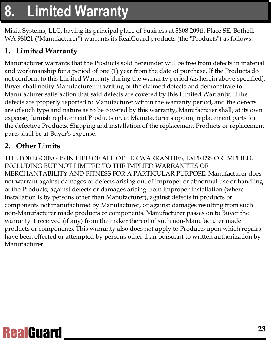  23 RealGuard 8. Limited Warranty Misiu Systems, LLC, having its principal place of business at 3808 209th Place SE, Bothell, WA 98021 ("Manufacturer") warrants its RealGuard products (the "Products") as follows: 1. Limited Warranty Manufacturer warrants that the Products sold hereunder will be free from defects in material and workmanship for a period of one (1) year from the date of purchase. If the Products do not conform to this Limited Warranty during the warranty period (as herein above specified), Buyer shall notify Manufacturer in writing of the claimed defects and demonstrate to Manufacturer satisfaction that said defects are covered by this Limited Warranty. If the defects are properly reported to Manufacturer within the warranty period, and the defects are of such type and nature as to be covered by this warranty, Manufacturer shall, at its own expense, furnish replacement Products or, at Manufacturer's option, replacement parts for the defective Products. Shipping and installation of the replacement Products or replacement parts shall be at Buyer's expense. 2. Other Limits THE FOREGOING IS IN LIEU OF ALL OTHER WARRANTIES, EXPRESS OR IMPLIED, INCLUDING BUT NOT LIMITED TO THE IMPLIED WARRANTIES OF MERCHANTABILITY AND FITNESS FOR A PARTICULAR PURPOSE. Manufacturer does not warrant against damages or defects arising out of improper or abnormal use or handling of the Products; against defects or damages arising from improper installation (where installation is by persons other than Manufacturer), against defects in products or components not manufactured by Manufacturer, or against damages resulting from such non-Manufacturer made products or components. Manufacturer passes on to Buyer the warranty it received (if any) from the maker thereof of such non-Manufacturer made products or components. This warranty also does not apply to Products upon which repairs have been effected or attempted by persons other than pursuant to written authorization by Manufacturer. 