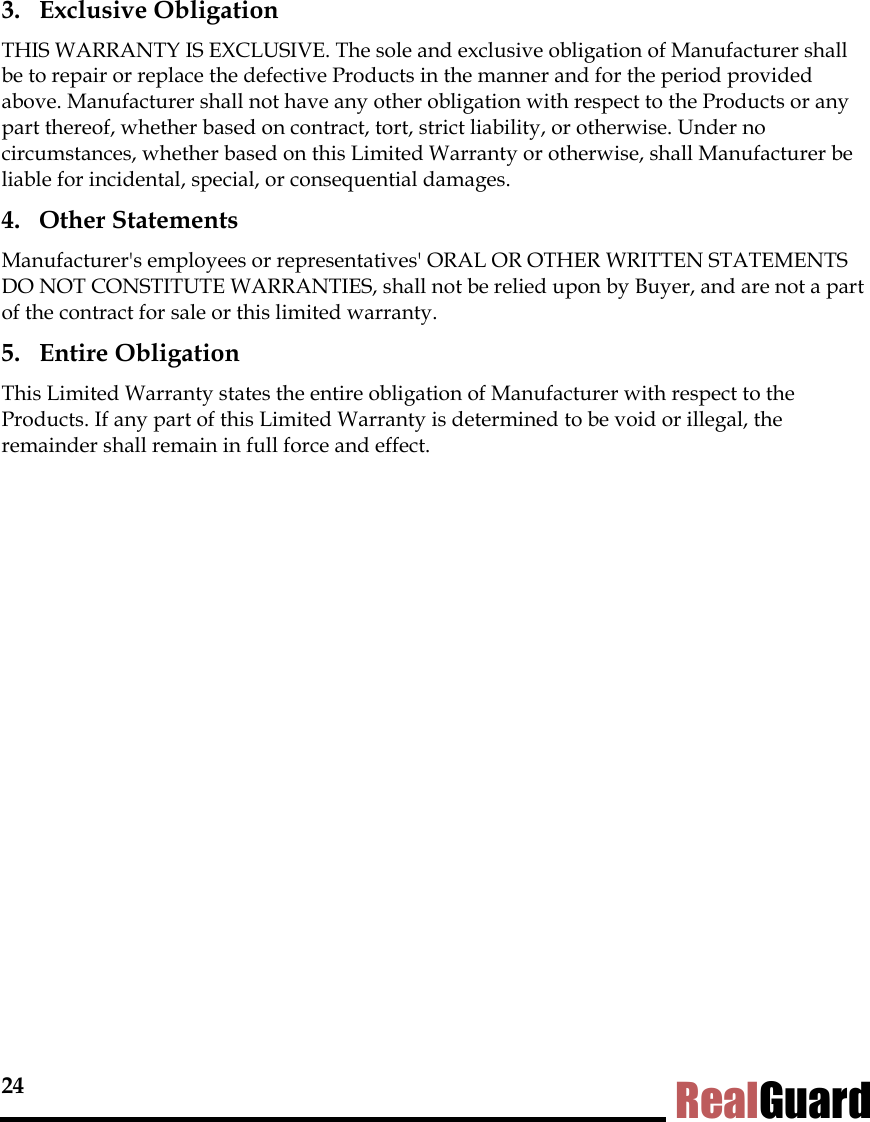 24 RealGuard 3. Exclusive Obligation THIS WARRANTY IS EXCLUSIVE. The sole and exclusive obligation of Manufacturer shall be to repair or replace the defective Products in the manner and for the period provided above. Manufacturer shall not have any other obligation with respect to the Products or any part thereof, whether based on contract, tort, strict liability, or otherwise. Under no circumstances, whether based on this Limited Warranty or otherwise, shall Manufacturer be liable for incidental, special, or consequential damages. 4. Other Statements Manufacturer's employees or representatives' ORAL OR OTHER WRITTEN STATEMENTS DO NOT CONSTITUTE WARRANTIES, shall not be relied upon by Buyer, and are not a part of the contract for sale or this limited warranty. 5. Entire Obligation This Limited Warranty states the entire obligation of Manufacturer with respect to the Products. If any part of this Limited Warranty is determined to be void or illegal, the remainder shall remain in full force and effect.  