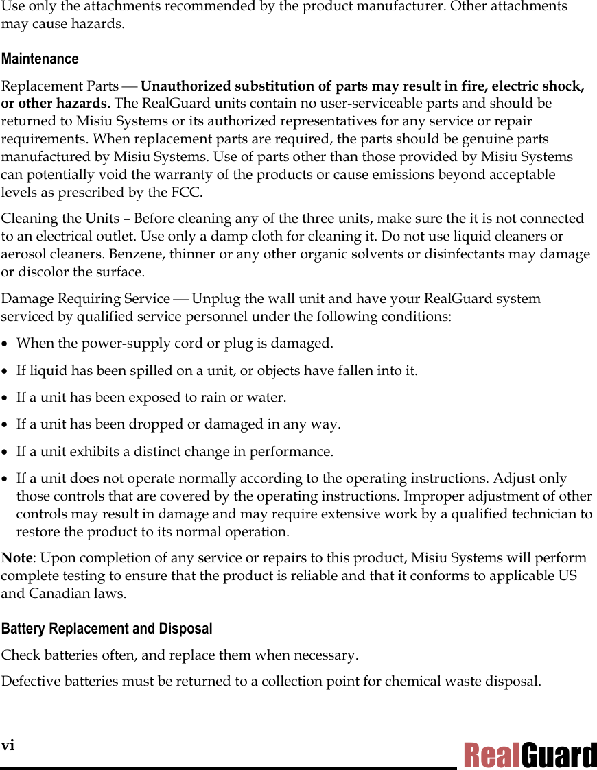 vi RealGuard Use only the attachments recommended by the product manufacturer. Other attachments may cause hazards.  Maintenance Replacement Parts  Unauthorized substitution of parts may result in fire, electric shock, or other hazards. The RealGuard units contain no user-serviceable parts and should be returned to Misiu Systems or its authorized representatives for any service or repair requirements. When replacement parts are required, the parts should be genuine parts manufactured by Misiu Systems. Use of parts other than those provided by Misiu Systems can potentially void the warranty of the products or cause emissions beyond acceptable levels as prescribed by the FCC.  Cleaning the Units &ndash; Before cleaning any of the three units, make sure the it is not connected to an electrical outlet. Use only a damp cloth for cleaning it. Do not use liquid cleaners or aerosol cleaners. Benzene, thinner or any other organic solvents or disinfectants may damage or discolor the surface.  Damage Requiring Service  Unplug the wall unit and have your RealGuard system serviced by qualified service personnel under the following conditions: &bull;  When the power-supply cord or plug is damaged. &bull;  If liquid has been spilled on a unit, or objects have fallen into it.  &bull;  If a unit has been exposed to rain or water. &bull;  If a unit has been dropped or damaged in any way. &bull;  If a unit exhibits a distinct change in performance. &bull;  If a unit does not operate normally according to the operating instructions. Adjust only those controls that are covered by the operating instructions. Improper adjustment of other controls may result in damage and may require extensive work by a qualified technician to restore the product to its normal operation. Note: Upon completion of any service or repairs to this product, Misiu Systems will perform complete testing to ensure that the product is reliable and that it conforms to applicable US and Canadian laws. Battery Replacement and Disposal Check batteries often, and replace them when necessary.  Defective batteries must be returned to a collection point for chemical waste disposal. 