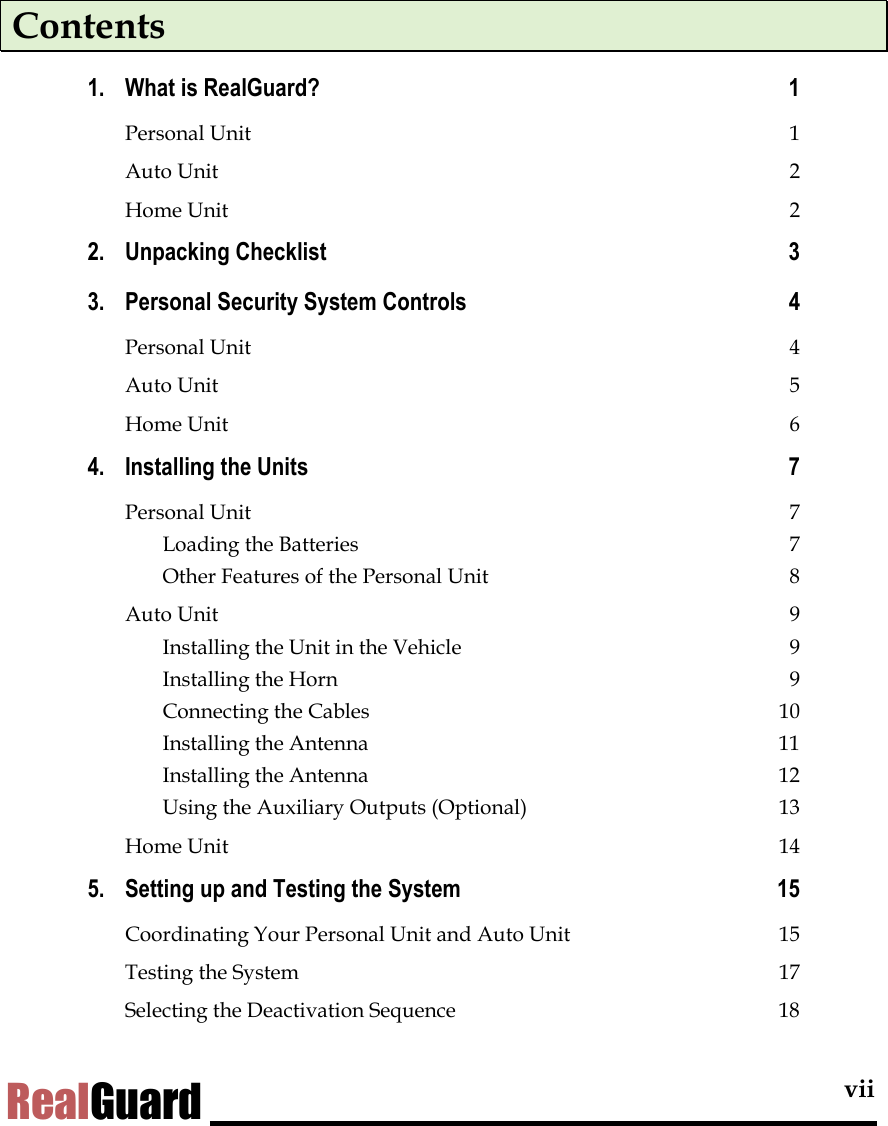  vii RealGuard Contents 1. What is RealGuard?  1 Personal Unit  1 Auto Unit  2 Home Unit  2 2. Unpacking Checklist  3 3. Personal Security System Controls  4 Personal Unit  4 Auto Unit  5 Home Unit  6 4. Installing the Units  7 Personal Unit  7 Loading the Batteries  7 Other Features of the Personal Unit  8 Auto Unit  9 Installing the Unit in the Vehicle  9 Installing the Horn  9 Connecting the Cables  10 Installing the Antenna  11 Installing the Antenna  12 Using the Auxiliary Outputs (Optional)  13 Home Unit  14 5. Setting up and Testing the System  15 Coordinating Your Personal Unit and Auto Unit  15 Testing the System  17 Selecting the Deactivation Sequence  18 