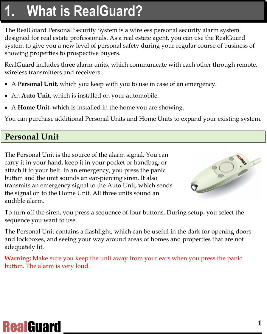  1 RealGuard 1.  What is RealGuard?   The RealGuard Personal Security System is a wireless personal security alarm system designed for real estate professionals. As a real estate agent, you can use the RealGuard system to give you a new level of personal safety during your regular course of business of showing properties to prospective buyers. RealGuard includes three alarm units, which communicate with each other through remote, wireless transmitters and receivers:  &bull;  A Personal Unit, which you keep with you to use in case of an emergency.  &bull;  An Auto Unit, which is installed on your automobile.  &bull;  A Home Unit, which is installed in the home you are showing.  You can purchase additional Personal Units and Home Units to expand your existing system.  Personal Unit The Personal Unit is the source of the alarm signal. You can carry it in your hand, keep it in your pocket or handbag, or attach it to your belt. In an emergency, you press the panic button and the unit sounds an ear-piercing siren. It also transmits an emergency signal to the Auto Unit, which sends the signal on to the Home Unit. All three units sound an audible alarm.  To turn off the siren, you press a sequence of four buttons. During setup, you select the sequence you want to use.  The Personal Unit contains a flashlight, which can be useful in the dark for opening doors and lockboxes, and seeing your way around areas of homes and properties that are not adequately lit.  Warning: Make sure you keep the unit away from your ears when you press the panic button. The alarm is very loud. 