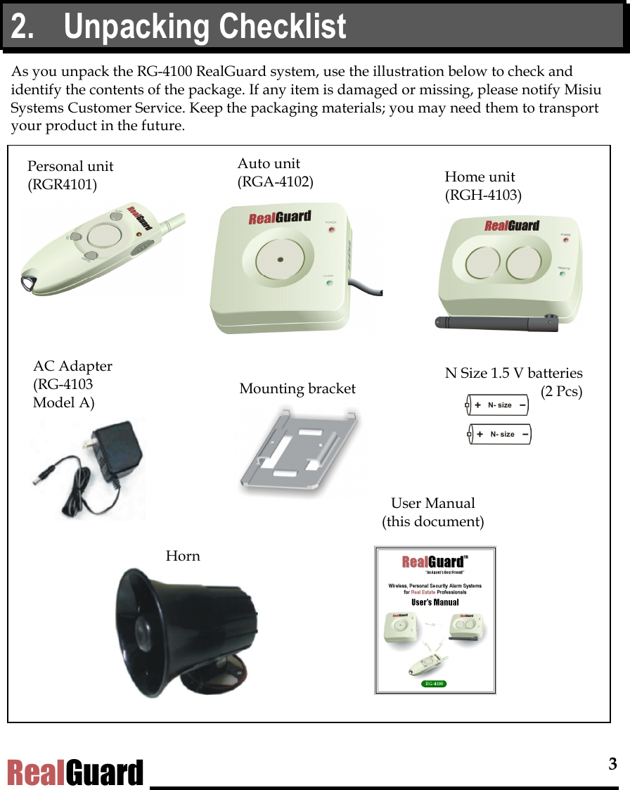  3 RealGuard 2. Unpacking Checklist As you unpack the RG-4100 RealGuard system, use the illustration below to check and identify the contents of the package. If any item is damaged or missing, please notify Misiu Systems Customer Service. Keep the packaging materials; you may need them to transport your product in the future.               Auto unit  (RGA-4102) N Size 1.5 V batteries(2 Pcs)Personal unit (RGR4101)  Home unit  (RGH-4103) AC Adapter  (RG-4103  Model A)  Mounting bracket Horn User Manual  (this document) 
