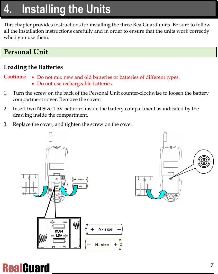  7 RealGuard 4.  Installing the Units This chapter provides instructions for installing the three RealGuard units. Be sure to follow all the installation instructions carefully and in order to ensure that the units work correctly when you use them.  Personal Unit Loading the Batteries Cautions:  &bull;  Do not mix new and old batteries or batteries of different types. &bull;  Do not use rechargeable batteries. 1.  Turn the screw on the back of the Personal Unit counter-clockwise to loosen the battery compartment cover. Remove the cover. 2.  Insert two N Size 1.5V batteries inside the battery compartment as indicated by the drawing inside the compartment.  3.  Replace the cover, and tighten the screw on the cover.                 