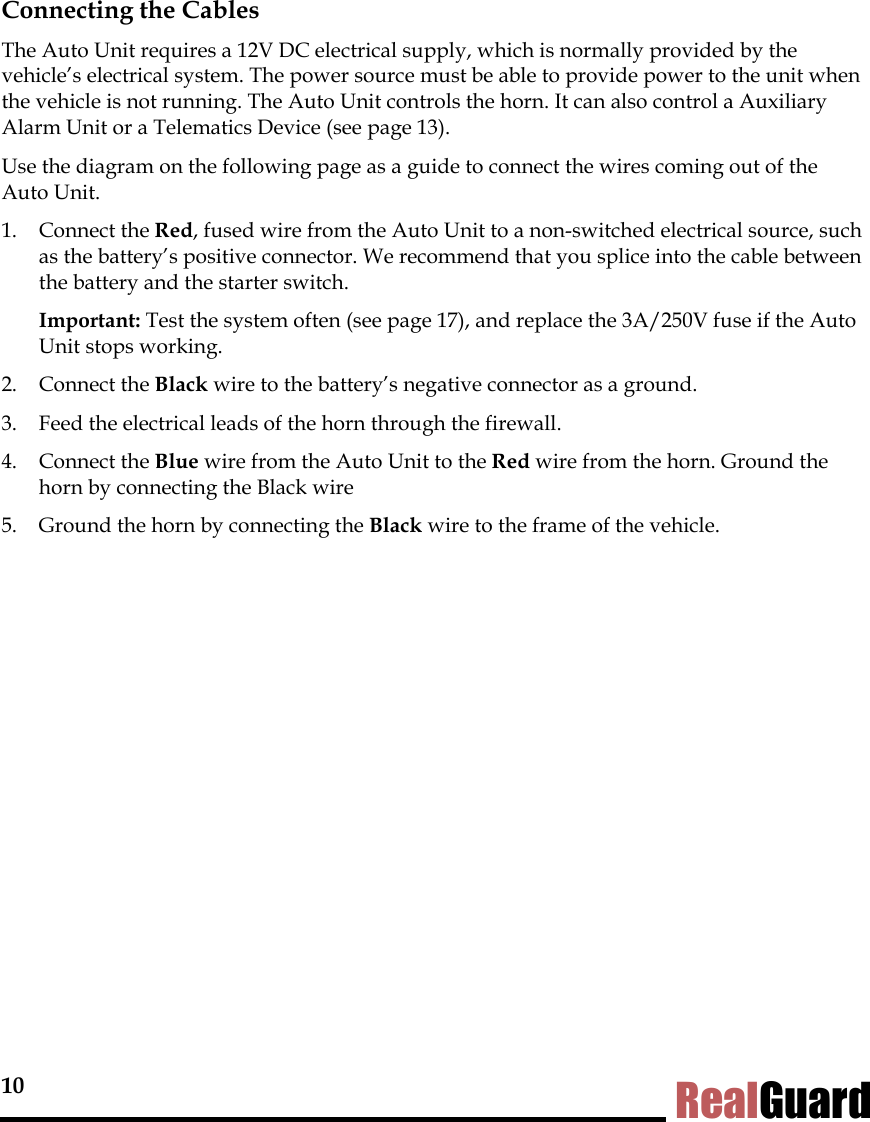 10 RealGuard Connecting the Cables The Auto Unit requires a 12V DC electrical supply, which is normally provided by the vehicle&rsquo;s electrical system. The power source must be able to provide power to the unit when the vehicle is not running. The Auto Unit controls the horn. It can also control a Auxiliary Alarm Unit or a Telematics Device (see page 13). Use the diagram on the following page as a guide to connect the wires coming out of the Auto Unit.  1. Connect the Red, fused wire from the Auto Unit to a non-switched electrical source, such as the battery&rsquo;s positive connector. We recommend that you splice into the cable between the battery and the starter switch.   Important: Test the system often (see page 17), and replace the 3A/250V fuse if the Auto Unit stops working.  2. Connect the Black wire to the battery&rsquo;s negative connector as a ground.  3.  Feed the electrical leads of the horn through the firewall. 4. Connect the Blue wire from the Auto Unit to the Red wire from the horn. Ground the horn by connecting the Black wire  5.  Ground the horn by connecting the Black wire to the frame of the vehicle.    