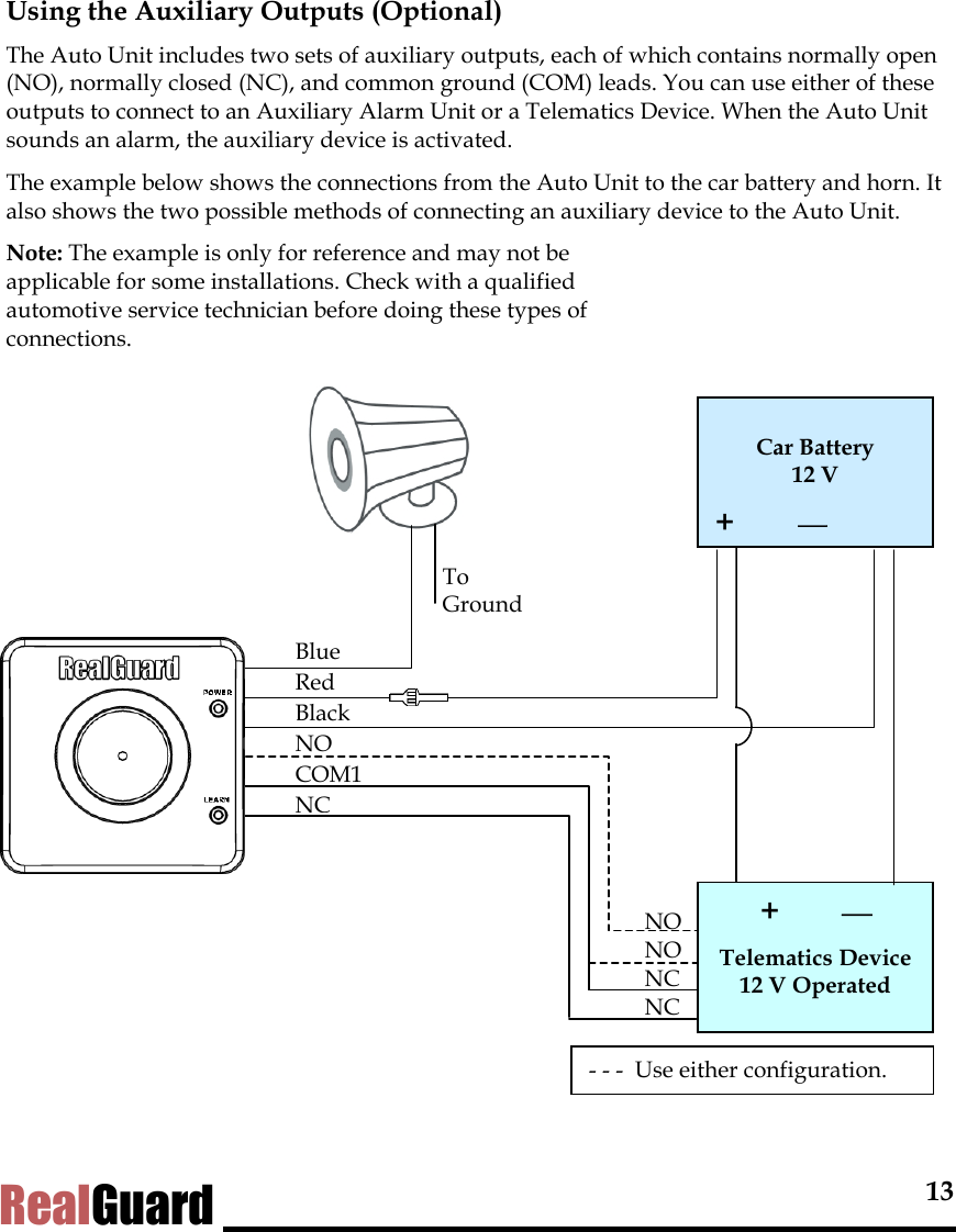  13 RealGuard Using the Auxiliary Outputs (Optional) The Auto Unit includes two sets of auxiliary outputs, each of which contains normally open (NO), normally closed (NC), and common ground (COM) leads. You can use either of these outputs to connect to an Auxiliary Alarm Unit or a Telematics Device. When the Auto Unit sounds an alarm, the auxiliary device is activated.  The example below shows the connections from the Auto Unit to the car battery and horn. It also shows the two possible methods of connecting an auxiliary device to the Auto Unit.  Note: The example is only for reference and may not be applicable for some installations. Check with a qualified automotive service technician before doing these types of connections.      Car Battery  12 V +         +         Telematics Device  12 V Operated NO NO NC NC Blue Red Black NO COM1 NC To Ground- - -  Use either configuration.  