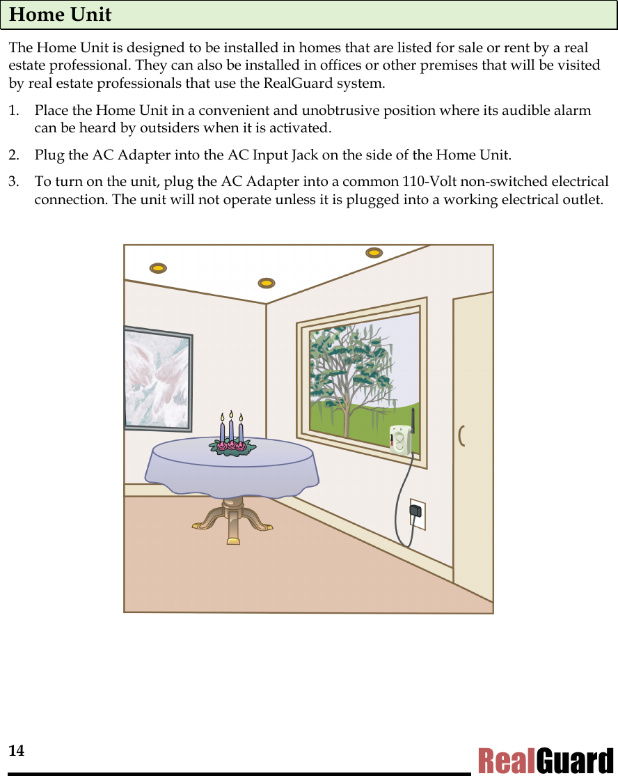 14 RealGuard Home Unit The Home Unit is designed to be installed in homes that are listed for sale or rent by a real estate professional. They can also be installed in offices or other premises that will be visited by real estate professionals that use the RealGuard system.  1.  Place the Home Unit in a convenient and unobtrusive position where its audible alarm can be heard by outsiders when it is activated. 2.  Plug the AC Adapter into the AC Input Jack on the side of the Home Unit.  3.  To turn on the unit, plug the AC Adapter into a common 110-Volt non-switched electrical connection. The unit will not operate unless it is plugged into a working electrical outlet.    