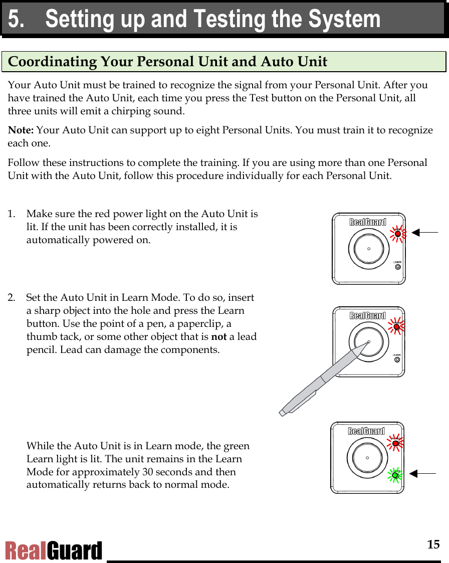  15 RealGuard 5.  Setting up and Testing the System Coordinating Your Personal Unit and Auto Unit Your Auto Unit must be trained to recognize the signal from your Personal Unit. After you have trained the Auto Unit, each time you press the Test button on the Personal Unit, all three units will emit a chirping sound.  Note: Your Auto Unit can support up to eight Personal Units. You must train it to recognize each one. Follow these instructions to complete the training. If you are using more than one Personal Unit with the Auto Unit, follow this procedure individually for each Personal Unit.   1.  Make sure the red power light on the Auto Unit is lit. If the unit has been correctly installed, it is automatically powered on.    2.  Set the Auto Unit in Learn Mode. To do so, insert a sharp object into the hole and press the Learn button. Use the point of a pen, a paperclip, a thumb tack, or some other object that is not a lead pencil. Lead can damage the components.        While the Auto Unit is in Learn mode, the green Learn light is lit. The unit remains in the Learn Mode for approximately 30 seconds and then automatically returns back to normal mode.  
