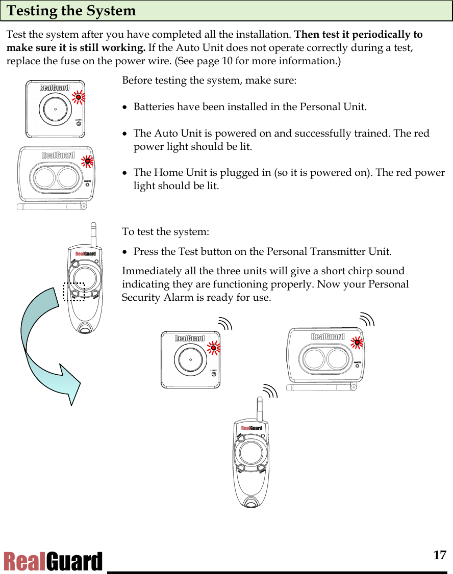  17 RealGuard Testing the System Test the system after you have completed all the installation. Then test it periodically to make sure it is still working. If the Auto Unit does not operate correctly during a test, replace the fuse on the power wire. (See page 10 for more information.)    Before testing the system, make sure:  &bull;  Batteries have been installed in the Personal Unit. &bull;  The Auto Unit is powered on and successfully trained. The red power light should be lit.  &bull;  The Home Unit is plugged in (so it is powered on). The red power light should be lit.    To test the system:  &bull;  Press the Test button on the Personal Transmitter Unit.  Immediately all the three units will give a short chirp sound indicating they are functioning properly. Now your Personal Security Alarm is ready for use.          
