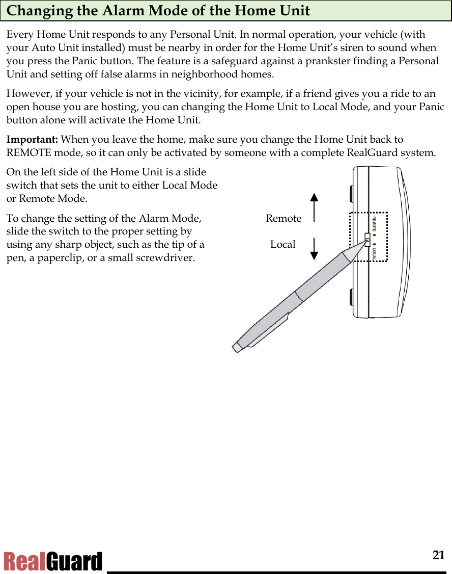  21 RealGuard Changing the Alarm Mode of the Home Unit Every Home Unit responds to any Personal Unit. In normal operation, your vehicle (with your Auto Unit installed) must be nearby in order for the Home Unit&rsquo;s siren to sound when you press the Panic button. The feature is a safeguard against a prankster finding a Personal Unit and setting off false alarms in neighborhood homes.  However, if your vehicle is not in the vicinity, for example, if a friend gives you a ride to an open house you are hosting, you can changing the Home Unit to Local Mode, and your Panic button alone will activate the Home Unit.  Important: When you leave the home, make sure you change the Home Unit back to REMOTE mode, so it can only be activated by someone with a complete RealGuard system.  On the left side of the Home Unit is a slide switch that sets the unit to either Local Mode or Remote Mode.  To change the setting of the Alarm Mode, slide the switch to the proper setting by using any sharp object, such as the tip of a pen, a paperclip, or a small screwdriver.   Remote Local 