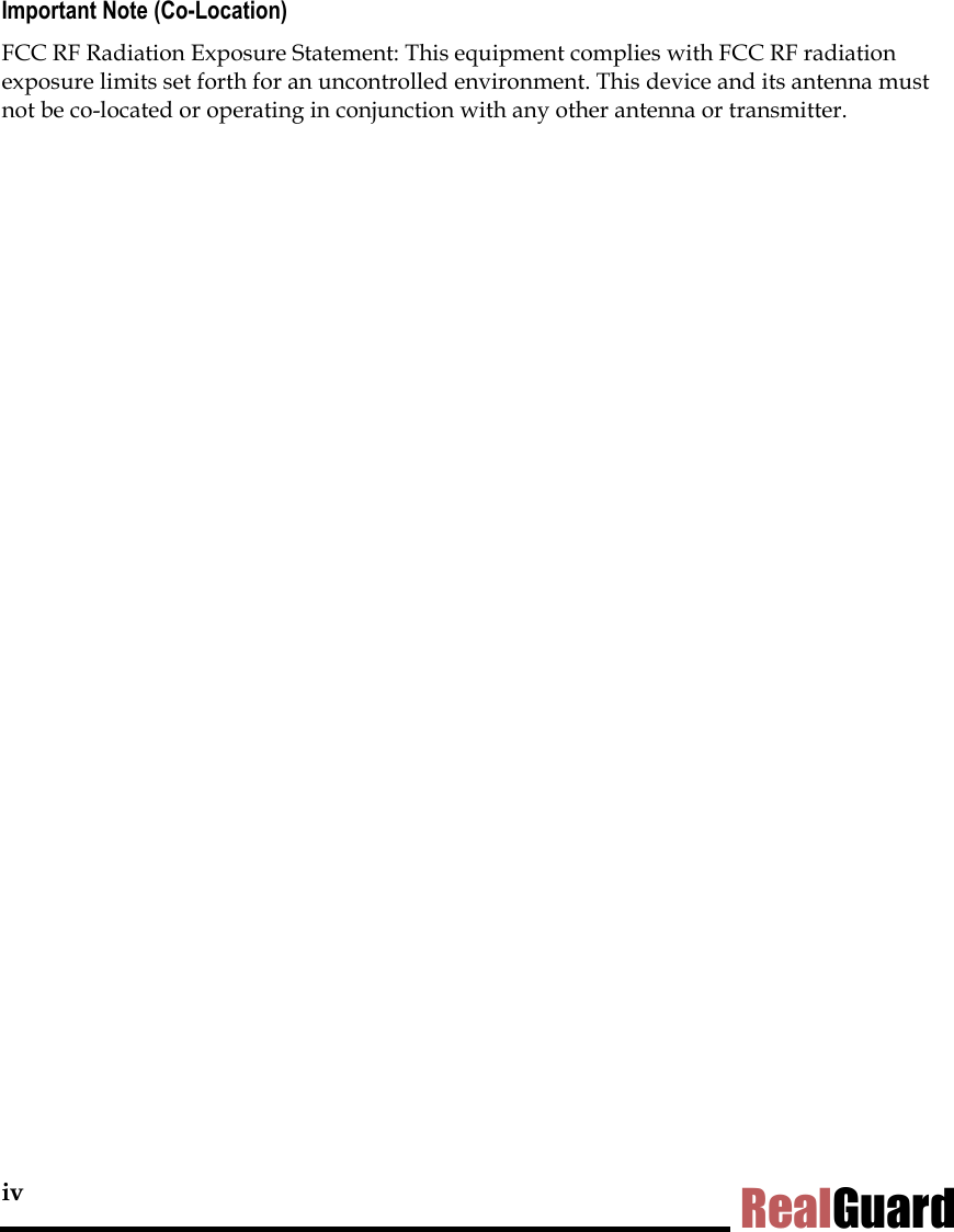 iv RealGuard Important Note (Co-Location) FCC RF Radiation Exposure Statement: This equipment complies with FCC RF radiation exposure limits set forth for an uncontrolled environment. This device and its antenna must not be co-located or operating in conjunction with any other antenna or transmitter. 