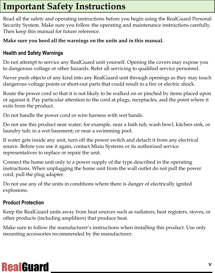 v RealGuard Important Safety Instructions Read all the safety and operating instructions before you begin using the RealGuard Personal Security System. Make sure you follow the operating and maintenance instructions carefully. Then keep this manual for future reference. Make sure you heed all the warnings on the units and in this manual.  Health and Safety Warnings Do not attempt to service any RealGuard unit yourself. Opening the covers may expose you to dangerous voltage or other hazards. Refer all servicing to qualified service personnel. Never push objects of any kind into any RealGuard unit through openings as they may touch dangerous voltage points or short-out parts that could result in a fire or electric shock.  Route the power cord so that it is not likely to be walked on or pinched by items placed upon or against it. Pay particular attention to the cord at plugs, receptacles, and the point where it exits from the product. Do not handle the power cord or wire harness with wet hands. Do not use this product near water, for example, near a bath tub, wash bowl, kitchen sink, or laundry tub; in a wet basement; or near a swimming pool. If water gets inside any unit, turn off the power switch and detach it from any electrical source. Before you use it again, contact Misiu Systems or its authorized service representatives to replace or repair the unit.  Connect the home unit only to a power supply of the type described in the operating instructions. When unplugging the home unit from the wall outlet do not pull the power cord, pull the plug adapter. Do not use any of the units in conditions where there is danger of electrically ignited explosions. Product Protection Keep the RealGuard units away from heat sources such as radiators, heat registers, stoves, or other products (including amplifiers) that produce heat. Make sure to follow the manufacturer&rsquo;s instructions when installing this product. Use only mounting accessories recommended by the manufacturer. 