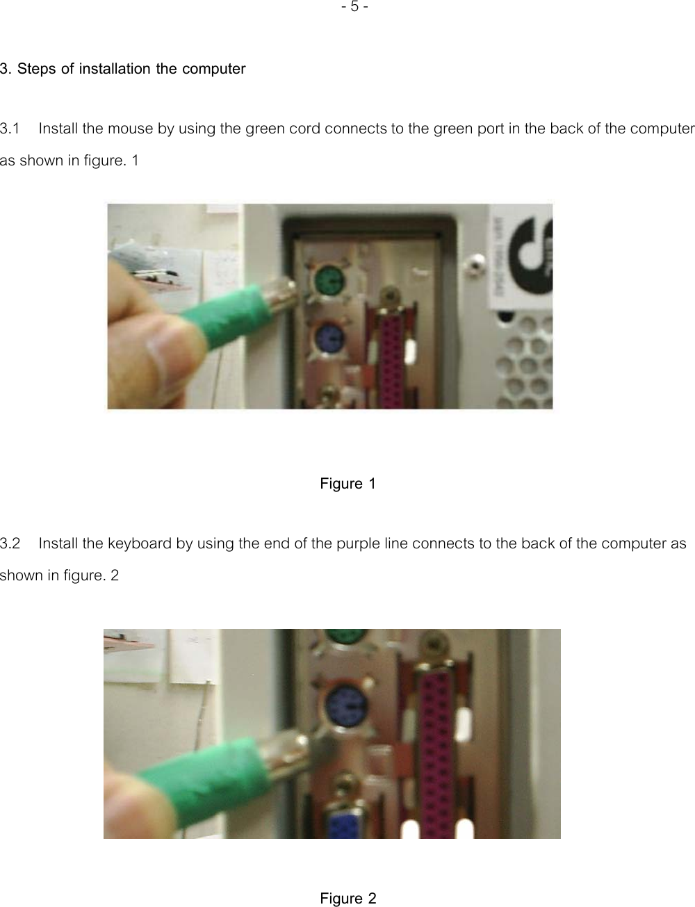   - 5 -  3. Steps of installation the computer  3.1  Install the mouse by using the green cord connects to the green port in the back of the computer as shown in figure. 1           Figure 1  3.2  Install the keyboard by using the end of the purple line connects to the back of the computer as shown in figure. 2            Figure 2   