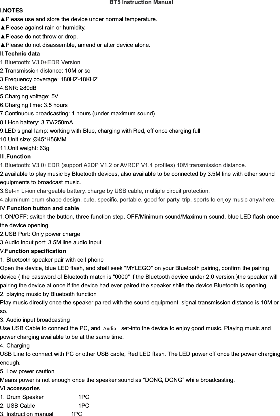 BT5 Instruction ManualI.NOTES▲Please use and store the device under normal temperature.▲Please against rain or humidity.▲Please do not throw or drop.▲Please do not disassemble, amend or alter device alone.II.Technic data1.Bluetooth: V3.0+EDR Version2.Transmission distance: 10M or so3.Frequency coverage: 180HZ-18KHZ4.SNR: ≥80dB5.Charging voltage: 5V6.Charging time: 3.5 hours7.Continuous broadcasting: 1 hours (under maximum sound)8.Li-ion battery: 3.7V/250mA9.LED signal lamp: working with Blue, charging with Red, off once charging full10.Unit size: Ø45*H56MM11.Unit weight: 63gIII.Function1.Bluetooth: V3.0+EDR (support A2DP V1.2 or AVRCP V1.4 profiles) 10M transmission distance.2.available to play music by Bluetooth devices, also available to be connected by 3.5M line with other soundequipments to broadcast music.3.Set-in Li-ion chargeable battery, charge by USB cable, multiple circuit protection.4.aluminum drum shape design, cute, specific, portable, good for party, trip, sports to enjoy music anywhere.IV.Function button and cable1.ON/OFF: switch the button, three function step, OFF/Minimum sound/Maximum sound, blue LED flash oncethe device opening.2.USB Port: Only power charge3.Audio input port: 3.5M line audio inputV.Function specification1. Bluetooth speaker pair with cell phoneOpen the device, blue LED flash, and shall seek &quot;MYLEGO&quot; on your Bluetooth pairing, confirm the pairingdevice ( the password of Bluetooth match is &quot;0000&quot; if the Bluetooth device under 2.0 version.)the speaker willpairing the device at once if the device had ever paired the speaker shile the device Bluetooth is opening.2. playing music by Bluetooth functionPlay music directly once the speaker paired with the sound equipment, signal transmission distance is 10M orso.3. Audio input broadcastingUse USB Cable to connect the PC, and 3.5MM set-into the device to enjoy good music. Playing music andpower charging available to be at the same time.4. ChargingUSB Line to connect with PC or other USB cable, Red LED flash. The LED power off once the power chargingenough.5. Low power cautionMeans power is not enough once the speaker sound as “DONG, DONG”while broadcasting.VI.accessories1. Drum Speaker 1PC2. USB Cable 1PC3. Instruction manual 1PCAudio 