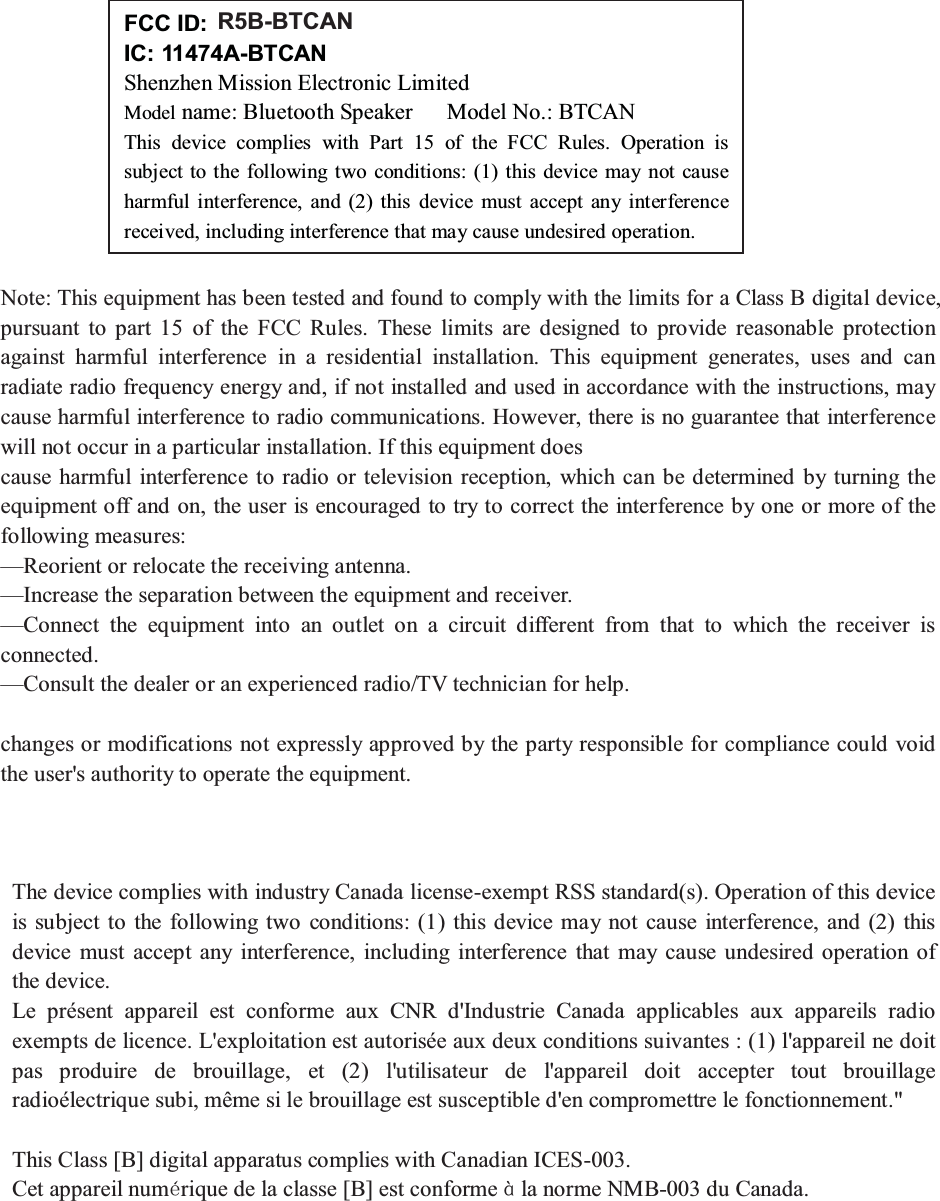 Note: This equipment has been tested and found to comply with the limits for a Class B digital device,pursuant to part 15 of the FCC Rules. These limits are designed to provide reasonable protectionagainst harmful interference in a residential installation. This equipment generates, uses and canradiate radio frequency energy and, if not installed and used in accordance with the instructions, maycause harmful interference to radio communications. However, there is no guarantee that interferencewill not occur in a particular installation. If this equipment doescause harmful interference to radio or television reception, which can be determined by turning theequipment off and on, the user is encouraged to try to correct the interference by one or more of thefollowing measures:—Reorient or relocate the receiving antenna.—Increase the separation between the equipment and receiver.—Connect the equipment into an outlet on a circuit different from that to which the receiver isconnected.—Consult the dealer or an experienced radio/TV technician for help.changes or modifications not expressly approved by the party responsible for compliance could voidthe user&apos;s authority to operate the equipment.The device complies with industry Canada license-exempt RSS standard(s). Operation of this deviceis subject to the following two conditions: (1) this device may not cause interference, and (2) thisdevice must accept any interference, including interference that may cause undesired operation ofthe device.Le présent appareil est conforme aux CNR d&apos;Industrie Canada applicables aux appareils radioexempts de licence. L&apos;exploitation est autorisée aux deux conditions suivantes : (1) l&apos;appareil ne doitpas produire de brouillage, et (2) l&apos;utilisateur de l&apos;appareil doit accepter tout brouillageradioélectrique subi, même si le brouillage est susceptible d&apos;en compromettre le fonctionnement.&quot;This Class [B] digital apparatus complies with Canadian ICES-003.Cet appareil numrique de la classe [B] est conforme la norme NMB-003 du Canada.FCC ID: R5B- BTCANIC: 11474A-BTCANShenzhen Mission Electronic LimitedModel name: Bluetooth Speaker Model No.: BTCANThis device complies with Part 15 of the FCC Rules. Operation issubject to the following two conditions: (1) this device may not causeharmful interference, and (2) this device must accept any interferencereceived, including interference that may cause undesired operation.R5B-BTCAN