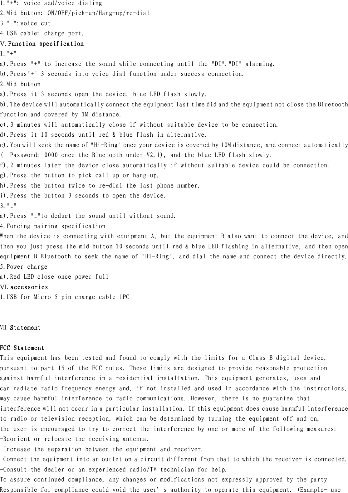 1.&quot;+&quot;: voice add/voice dialing 2.Mid button: ON/OFF/pick-up/Hang-up/re-dial 3.&quot;_&quot;:voice cut 4.USB cable: charge port. V.Function specification 1.&quot;+&quot; a).Press &quot;+&quot; to increase the sound while connecting until the &quot;DI&quot;,&quot;DI&quot; alarming. b).Press&quot;+&quot; 3 seconds into voice dial function under success connection. 2.Mid button a).Press it 3 seconds open the device, blue LED flash slowly. b).The device will automatically connect the equipment last time did and the equipment not close the Bluetooth function and covered by 1M distance. c).3 minutes will automatically close if without suitable device to be connection. d).Press it 10 seconds until red &amp; blue flash in alternative. e).You will seek the name of &quot;Hi-Ring&quot; once your device is covered by 10M distance, and connect automatically (  Password: 0000 once the Bluetooth under V2.1), and the blue LED flash slowly. f).2 minutes later the device close automatically if without suitable device could be connection. g).Press the button to pick call up or hang-up. h).Press the button twice to re-dial the last phone number. i).Press the button 3 seconds to open the device. 3.&quot;_&quot; a).Press &quot;_&quot;to deduct the sound until without sound. 4.Forcing pairing specification When the device is connecting with equipment A, but the equipment B also want to connect the device, and then you just press the mid button 10 seconds until red &amp; blue LED flashing in alternative, and then open equipment B Bluetooth to seek the name of &quot;Hi-Ring&quot;, and dial the name and connect the device directly. 5.Power charge a).Red LED close once power full VI.accessories 1.USB for Micro 5 pin charge cable 1PC   Ⅶ Statement  FCC Statement This equipment has been tested and found to comply with the limits for a Class B digital device,  pursuant to part 15 of the FCC rules. These limits are designed to provide reasonable protection  against harmful interference in a residential installation. This equipment generates, uses and  can radiate radio frequency energy and, if not installed and used in accordance with the instructions,  may cause harmful interference to radio communications. However, there is no guarantee that interference will not occur in a particular installation. If this equipment does cause harmful interference  to radio or television reception, which can be determined by turning the equipment off and on,  the user is encouraged to try to correct the interference by one or more of the following measures: -Reorient or relocate the receiving antenna. -Increase the separation between the equipment and receiver. -Connect the equipment into an outlet on a circuit different from that to which the receiver is connected. -Consult the dealer or an experienced radio/TV technician for help. To assure continued compliance, any changes or modifications not expressly approved by the party  Responsible for compliance could void the user’s authority to operate this equipment. (Example- use  