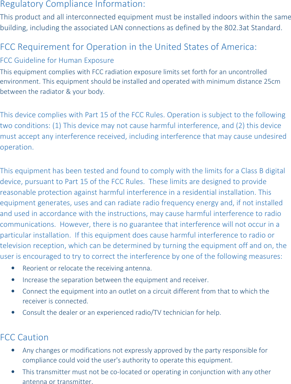 Regulatory Compliance Information: This product and all interconnected equipment must be installed indoors within the same building, including the associated LAN connections as defined by the 802.3at Standard.   FCC Requirement for Operation in the United States of America: FCC Guideline for Human Exposure This equipment complies with FCC radiation exposure limits set forth for an uncontrolled environment. This equipment should be installed and operated with minimum distance 25cm between the radiator &amp; your body.  This device complies with Part 15 of the FCC Rules. Operation is subject to the following two conditions: (1) This device may not cause harmful interference, and (2) this device must accept any interference received, including interference that may cause undesired operation.  This equipment has been tested and found to comply with the limits for a Class B digital device, pursuant to Part 15 of the FCC Rules.  These limits are designed to provide reasonable protection against harmful interference in a residential installation. This equipment generates, uses and can radiate radio frequency energy and, if not installed and used in accordance with the instructions, may cause harmful interference to radio communications.  However, there is no guarantee that interference will not occur in a particular installation.  If this equipment does cause harmful interference to radio or television reception, which can be determined by turning the equipment off and on, the user is encouraged to try to correct the interference by one of the following measures: &bull; Reorient or relocate the receiving antenna. &bull; Increase the separation between the equipment and receiver. &bull; Connect the equipment into an outlet on a circuit different from that to which the receiver is connected. &bull; Consult the dealer or an experienced radio/TV technician for help.  FCC Caution &bull; Any changes or modifications not expressly approved by the party responsible for compliance could void the user's authority to operate this equipment. &bull; This transmitter must not be co-located or operating in conjunction with any other antenna or transmitter. 
