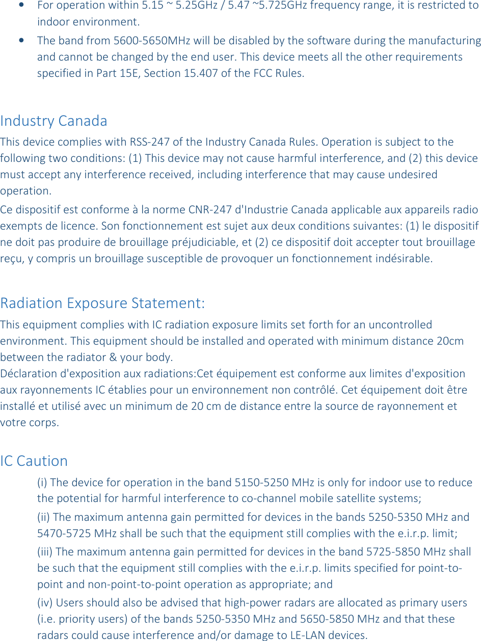 &bull; For operation within 5.15 ~ 5.25GHz / 5.47 ~5.725GHz frequency range, it is restricted to indoor environment.  &bull; The band from 5600-5650MHz will be disabled by the software during the manufacturing and cannot be changed by the end user. This device meets all the other requirements specified in Part 15E, Section 15.407 of the FCC Rules.  Industry Canada  This device complies with RSS-247 of the Industry Canada Rules. Operation is subject to the following two conditions: (1) This device may not cause harmful interference, and (2) this device must accept any interference received, including interference that may cause undesired operation. Ce dispositif est conforme &agrave; la norme CNR-247 d'Industrie Canada applicable aux appareils radio exempts de licence. Son fonctionnement est sujet aux deux conditions suivantes: (1) le dispositif ne doit pas produire de brouillage pr&eacute;judiciable, et (2) ce dispositif doit accepter tout brouillage re&ccedil;u, y compris un brouillage susceptible de provoquer un fonctionnement ind&eacute;sirable.   Radiation Exposure Statement: This equipment complies with IC radiation exposure limits set forth for an uncontrolled environment. This equipment should be installed and operated with minimum distance 20cm between the radiator &amp; your body. D&eacute;claration d'exposition aux radiations:Cet &eacute;quipement est conforme aux limites d'exposition aux rayonnements IC &eacute;tablies pour un environnement non contr&ocirc;l&eacute;. Cet &eacute;quipement doit &ecirc;tre install&eacute; et utilis&eacute; avec un minimum de 20 cm de distance entre la source de rayonnement et votre corps.  IC Caution (i) The device for operation in the band 5150-5250 MHz is only for indoor use to reduce the potential for harmful interference to co-channel mobile satellite systems; (ii) The maximum antenna gain permitted for devices in the bands 5250-5350 MHz and 5470-5725 MHz shall be such that the equipment still complies with the e.i.r.p. limit;  (iii) The maximum antenna gain permitted for devices in the band 5725-5850 MHz shall be such that the equipment still complies with the e.i.r.p. limits specified for point-to-point and non-point-to-point operation as appropriate; and  (iv) Users should also be advised that high-power radars are allocated as primary users (i.e. priority users) of the bands 5250-5350 MHz and 5650-5850 MHz and that these radars could cause interference and/or damage to LE-LAN devices. 