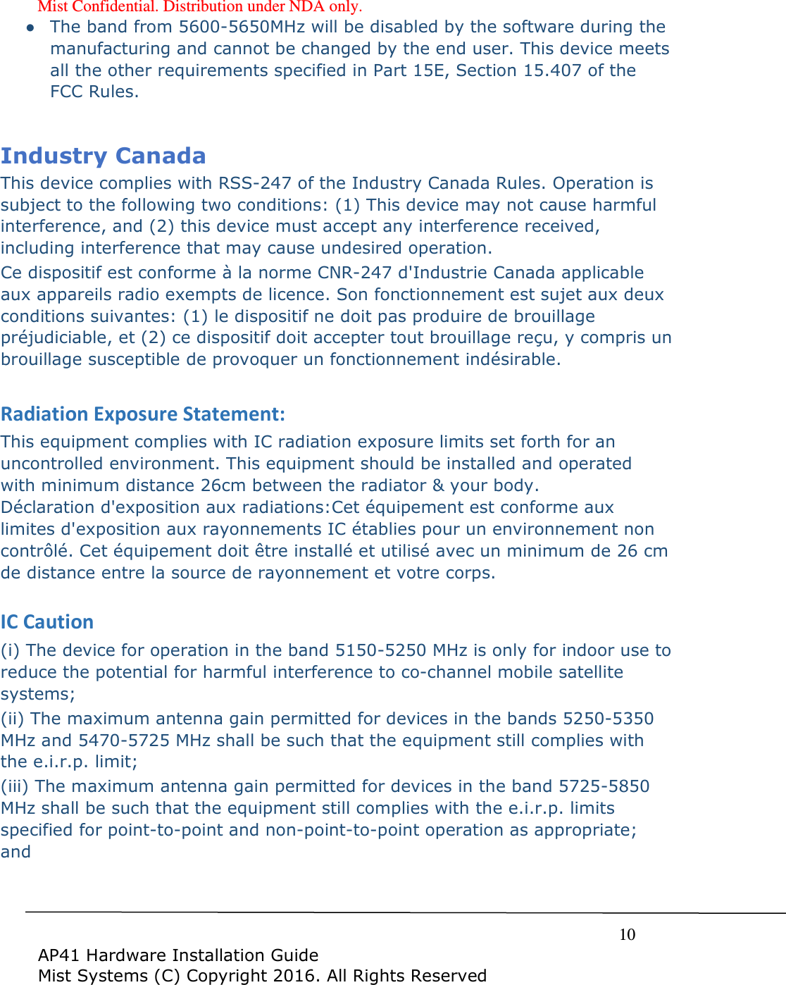 Mist Confidential. Distribution under NDA only.     10  AP41 Hardware Installation Guide Mist Systems (C) Copyright 2016. All Rights Reserved ● The band from 5600-5650MHz will be disabled by the software during the manufacturing and cannot be changed by the end user. This device meets all the other requirements specified in Part 15E, Section 15.407 of the FCC Rules.  Industry Canada  This device complies with RSS-247 of the Industry Canada Rules. Operation is subject to the following two conditions: (1) This device may not cause harmful interference, and (2) this device must accept any interference received, including interference that may cause undesired operation. Ce dispositif est conforme &agrave; la norme CNR-247 d'Industrie Canada applicable aux appareils radio exempts de licence. Son fonctionnement est sujet aux deux conditions suivantes: (1) le dispositif ne doit pas produire de brouillage pr&eacute;judiciable, et (2) ce dispositif doit accepter tout brouillage re&ccedil;u, y compris un brouillage susceptible de provoquer un fonctionnement ind&eacute;sirable.   Radiation Exposure Statement: This equipment complies with IC radiation exposure limits set forth for an uncontrolled environment. This equipment should be installed and operated with minimum distance 26cm between the radiator &amp; your body. D&eacute;claration d'exposition aux radiations:Cet &eacute;quipement est conforme aux limites d'exposition aux rayonnements IC &eacute;tablies pour un environnement non contr&ocirc;l&eacute;. Cet &eacute;quipement doit &ecirc;tre install&eacute; et utilis&eacute; avec un minimum de 26 cm de distance entre la source de rayonnement et votre corps.  IC Caution (i) The device for operation in the band 5150-5250 MHz is only for indoor use to reduce the potential for harmful interference to co-channel mobile satellite systems; (ii) The maximum antenna gain permitted for devices in the bands 5250-5350 MHz and 5470-5725 MHz shall be such that the equipment still complies with the e.i.r.p. limit;  (iii) The maximum antenna gain permitted for devices in the band 5725-5850 MHz shall be such that the equipment still complies with the e.i.r.p. limits specified for point-to-point and non-point-to-point operation as appropriate; and  