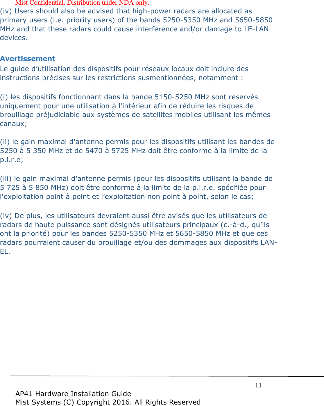 Mist Confidential. Distribution under NDA only.     11  AP41 Hardware Installation Guide Mist Systems (C) Copyright 2016. All Rights Reserved (iv) Users should also be advised that high-power radars are allocated as primary users (i.e. priority users) of the bands 5250-5350 MHz and 5650-5850 MHz and that these radars could cause interference and/or damage to LE-LAN devices.  Avertissement Le guide d&rsquo;utilisation des dispositifs pour r&eacute;seaux locaux doit inclure des instructions pr&eacute;cises sur les restrictions susmentionn&eacute;es, notamment :  (i) les dispositifs fonctionnant dans la bande 5150-5250 MHz sont r&eacute;serv&eacute;s uniquement pour une utilisation &agrave; l&rsquo;int&eacute;rieur afin de r&eacute;duire les risques de brouillage pr&eacute;judiciable aux syst&egrave;mes de satellites mobiles utilisant les m&ecirc;mes canaux;  (ii) le gain maximal d'antenne permis pour les dispositifs utilisant les bandes de 5250 &agrave; 5 350 MHz et de 5470 &agrave; 5725 MHz doit &ecirc;tre conforme &agrave; la limite de la p.i.r.e;   (iii) le gain maximal d'antenne permis (pour les dispositifs utilisant la bande de 5 725 &agrave; 5 850 MHz) doit &ecirc;tre conforme &agrave; la limite de la p.i.r.e. sp&eacute;cifi&eacute;e pour l'exploitation point &agrave; point et l&rsquo;exploitation non point &agrave; point, selon le cas;   (iv) De plus, les utilisateurs devraient aussi &ecirc;tre avis&eacute;s que les utilisateurs de radars de haute puissance sont d&eacute;sign&eacute;s utilisateurs principaux (c.-&agrave;-d., qu&rsquo;ils ont la priorit&eacute;) pour les bandes 5250-5350 MHz et 5650-5850 MHz et que ces radars pourraient causer du brouillage et/ou des dommages aux dispositifs LAN-EL.  