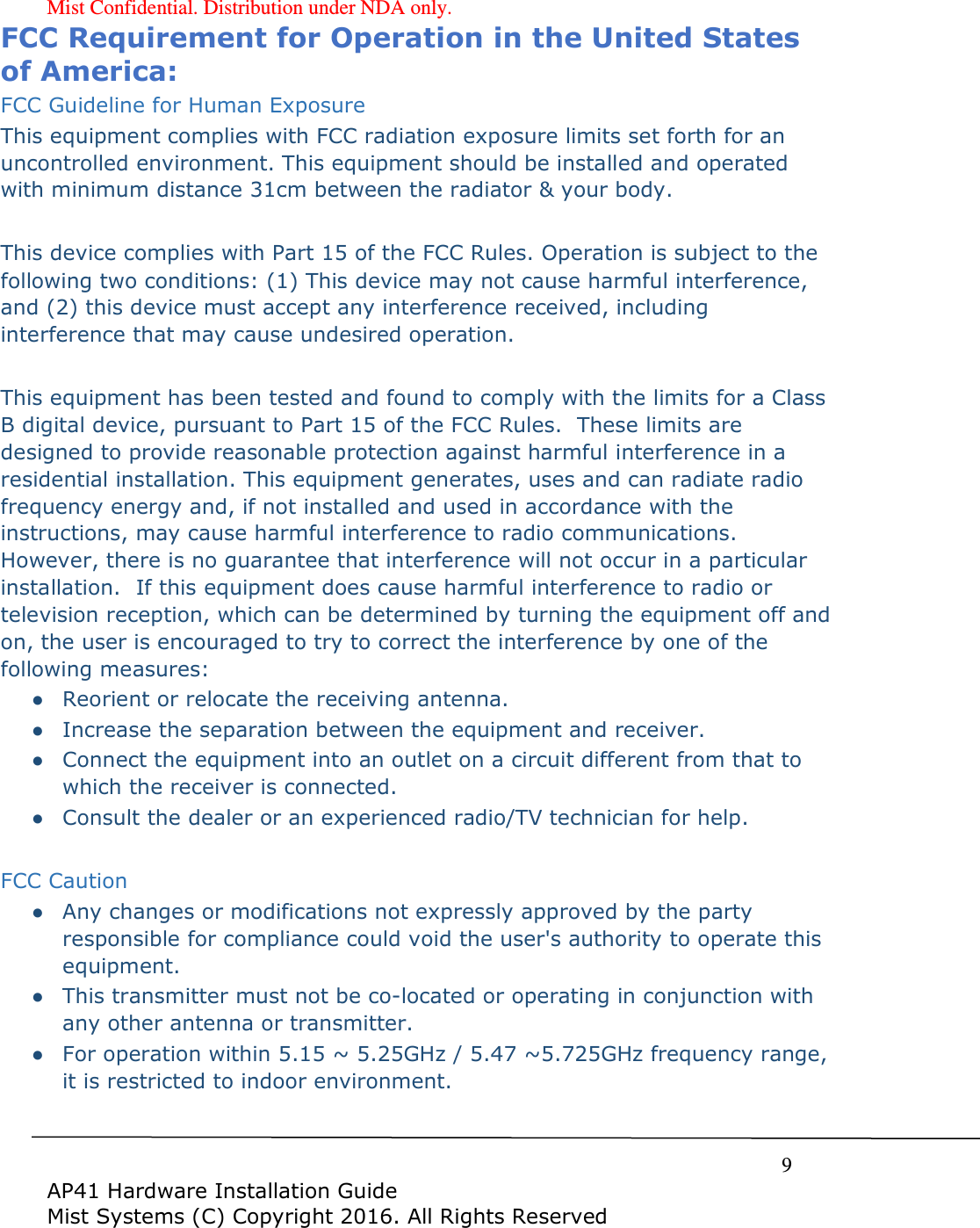 Mist Confidential. Distribution under NDA only.     9  AP41 Hardware Installation Guide Mist Systems (C) Copyright 2016. All Rights Reserved FCC Requirement for Operation in the United States of America: FCC Guideline for Human Exposure This equipment complies with FCC radiation exposure limits set forth for an uncontrolled environment. This equipment should be installed and operated with minimum distance 31cm between the radiator &amp; your body.  This device complies with Part 15 of the FCC Rules. Operation is subject to the following two conditions: (1) This device may not cause harmful interference, and (2) this device must accept any interference received, including interference that may cause undesired operation.  This equipment has been tested and found to comply with the limits for a Class B digital device, pursuant to Part 15 of the FCC Rules.  These limits are designed to provide reasonable protection against harmful interference in a residential installation. This equipment generates, uses and can radiate radio frequency energy and, if not installed and used in accordance with the instructions, may cause harmful interference to radio communications.  However, there is no guarantee that interference will not occur in a particular installation.  If this equipment does cause harmful interference to radio or television reception, which can be determined by turning the equipment off and on, the user is encouraged to try to correct the interference by one of the following measures: ● Reorient or relocate the receiving antenna. ● Increase the separation between the equipment and receiver. ● Connect the equipment into an outlet on a circuit different from that to which the receiver is connected. ● Consult the dealer or an experienced radio/TV technician for help.  FCC Caution ● Any changes or modifications not expressly approved by the party responsible for compliance could void the user's authority to operate this equipment. ● This transmitter must not be co-located or operating in conjunction with any other antenna or transmitter. ● For operation within 5.15 ~ 5.25GHz / 5.47 ~5.725GHz frequency range, it is restricted to indoor environment.  