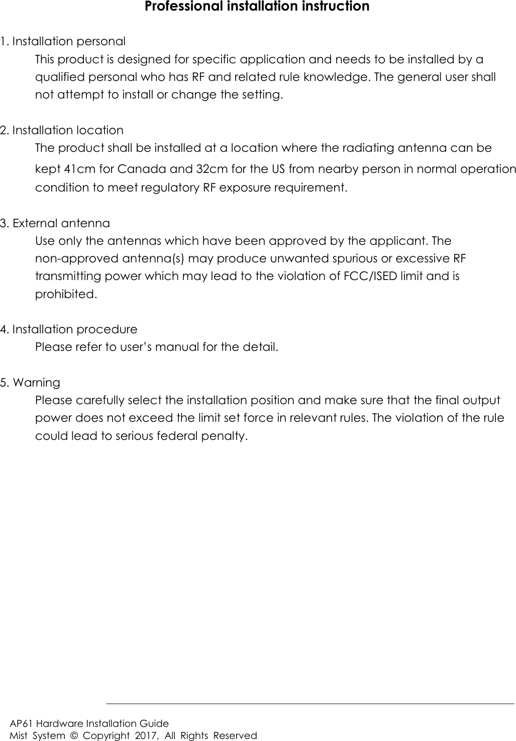  BBBBBBBBBBBBBBBBBBBBBBBBBBBBBBBBBBBBBBBBBBBBBBBBBBBBBBBBBBBBBBBBBBBBBBBBBBBBBBBBBBB$3+DUGZDUH,QVWDOODWLRQ*XLGH0LVW 6\VWHP &RS\ULJKW $OO 5LJKWV 5HVHUYHG3URIHVVLRQDOLQVWDOODWLRQLQVWUXFWLRQ,QVWDOODWLRQSHUVRQDO 7KLVSURGXFWLVGHVLJQHGIRUVSHFLILFDSSOLFDWLRQDQGQHHGVWREHLQVWDOOHGE\DTXDOLILHGSHUVRQDOZKRKDV5)DQGUHODWHGUXOHNQRZOHGJH7KHJHQHUDOXVHUVKDOOQRWDWWHPSWWRLQVWDOORUFKDQJHWKHVHWWLQJ,QVWDOODWLRQORFDWLRQ 7KHSURGXFWVKDOOEHLQVWDOOHGDWDORFDWLRQZKHUHWKHUDGLDWLQJDQWHQQDFDQEHNHSW1FP for Canada and 32cm for the USIURPQHDUE\SHUVRQLQQRUPDORSHUDWLRQFRQGLWLRQWRPHHWUHJXODWRU\5)H[SRVXUHUHTXLUHPHQW([WHUQDODQWHQQD 8VHRQO\WKHDQWHQQDVZKLFKKDYHEHHQDSSURYHGE\WKHDSSOLFDQW7KHQRQDSSURYHGDQWHQQDVPD\SURGXFHXQZDQWHGVSXULRXVRUH[FHVVLYH5)WUDQVPLWWLQJSRZHUZKLFKPD\OHDGWRWKHYLRODWLRQRI)&&,6('OLPLWDQGLVSURKLELWHG,QVWDOODWLRQSURFHGXUH 3OHDVHUHIHUWRXVHU·VPDQXDOIRUWKHGHWDLO:DUQLQJ 3OHDVHFDUHIXOO\VHOHFWWKHLQVWDOODWLRQSRVLWLRQDQGPDNHVXUHWKDWWKHILQDORXWSXWSRZHUGRHVQRWH[FHHGWKHOLPLWVHWIRUFHLQUHOHYDQWUXOHV7KHYLRODWLRQRIWKHUXOHFRXOGOHDGWRVHULRXVIHGHUDOSHQDOW\