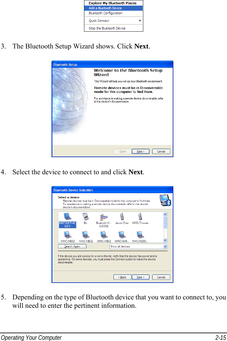  Operating Your Computer  2-15  3.  The Bluetooth Setup Wizard shows. Click Next.  4.  Select the device to connect to and click Next.  5.  Depending on the type of Bluetooth device that you want to connect to, you will need to enter the pertinent information. 