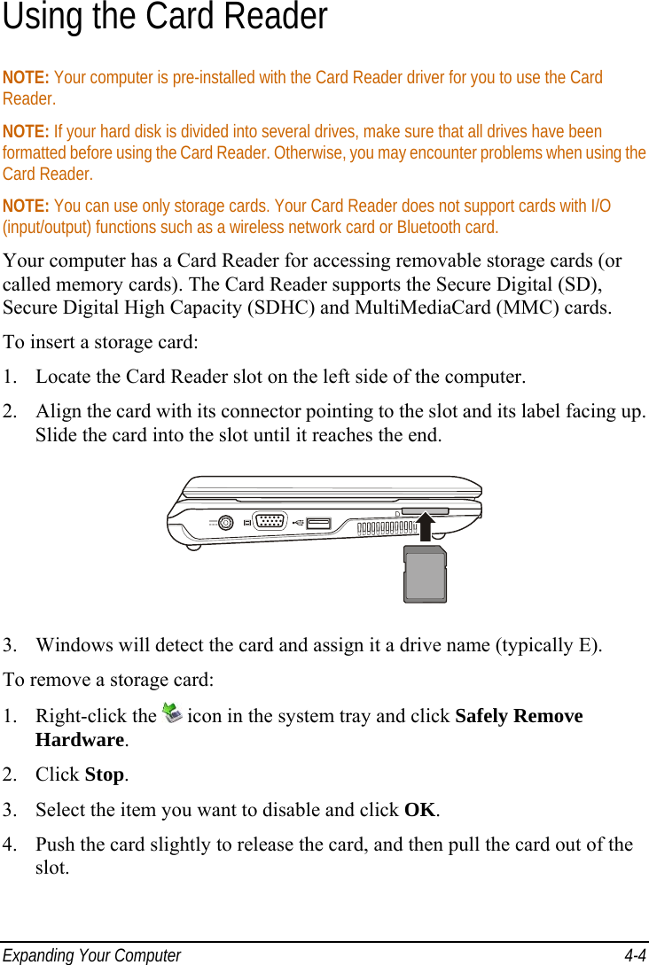  Expanding Your Computer  4-4 Using the Card Reader NOTE: Your computer is pre-installed with the Card Reader driver for you to use the Card Reader. NOTE: If your hard disk is divided into several drives, make sure that all drives have been formatted before using the Card Reader. Otherwise, you may encounter problems when using the Card Reader. NOTE: You can use only storage cards. Your Card Reader does not support cards with I/O (input/output) functions such as a wireless network card or Bluetooth card. Your computer has a Card Reader for accessing removable storage cards (or called memory cards). The Card Reader supports the Secure Digital (SD), Secure Digital High Capacity (SDHC) and MultiMediaCard (MMC) cards. To insert a storage card: 1.  Locate the Card Reader slot on the left side of the computer. 2.  Align the card with its connector pointing to the slot and its label facing up. Slide the card into the slot until it reaches the end.  3.  Windows will detect the card and assign it a drive name (typically E). To remove a storage card: 1. Right-click the   icon in the system tray and click Safely Remove Hardware. 2. Click Stop. 3.  Select the item you want to disable and click OK. 4.  Push the card slightly to release the card, and then pull the card out of the slot.  