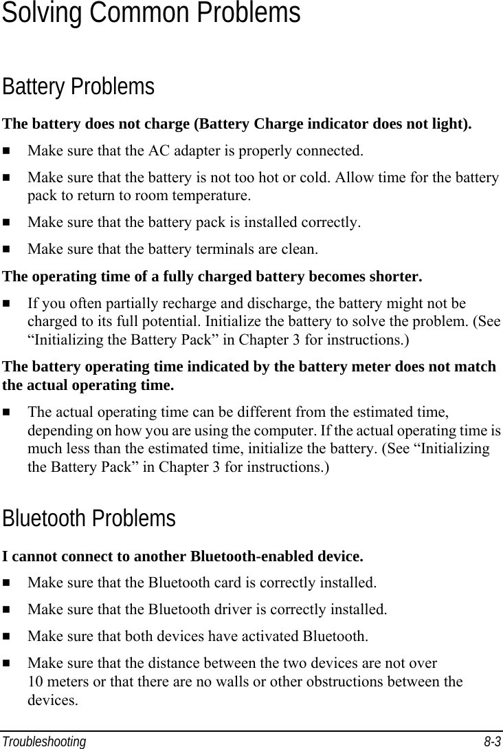 Troubleshooting 8-3 Solving Common Problems Battery Problems The battery does not charge (Battery Charge indicator does not light).   Make sure that the AC adapter is properly connected.   Make sure that the battery is not too hot or cold. Allow time for the battery pack to return to room temperature.   Make sure that the battery pack is installed correctly.   Make sure that the battery terminals are clean. The operating time of a fully charged battery becomes shorter.   If you often partially recharge and discharge, the battery might not be charged to its full potential. Initialize the battery to solve the problem. (See “Initializing the Battery Pack” in Chapter 3 for instructions.) The battery operating time indicated by the battery meter does not match the actual operating time.   The actual operating time can be different from the estimated time, depending on how you are using the computer. If the actual operating time is much less than the estimated time, initialize the battery. (See “Initializing the Battery Pack” in Chapter 3 for instructions.) Bluetooth Problems I cannot connect to another Bluetooth-enabled device.   Make sure that the Bluetooth card is correctly installed.   Make sure that the Bluetooth driver is correctly installed.   Make sure that both devices have activated Bluetooth.   Make sure that the distance between the two devices are not over 10 meters or that there are no walls or other obstructions between the devices. 