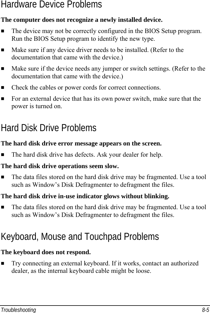  Troubleshooting 8-5 Hardware Device Problems The computer does not recognize a newly installed device.   The device may not be correctly configured in the BIOS Setup program. Run the BIOS Setup program to identify the new type.   Make sure if any device driver needs to be installed. (Refer to the documentation that came with the device.)   Make sure if the device needs any jumper or switch settings. (Refer to the documentation that came with the device.)   Check the cables or power cords for correct connections.   For an external device that has its own power switch, make sure that the power is turned on. Hard Disk Drive Problems The hard disk drive error message appears on the screen.   The hard disk drive has defects. Ask your dealer for help. The hard disk drive operations seem slow.   The data files stored on the hard disk drive may be fragmented. Use a tool such as Window’s Disk Defragmenter to defragment the files. The hard disk drive in-use indicator glows without blinking.   The data files stored on the hard disk drive may be fragmented. Use a tool such as Window’s Disk Defragmenter to defragment the files. Keyboard, Mouse and Touchpad Problems The keyboard does not respond.   Try connecting an external keyboard. If it works, contact an authorized dealer, as the internal keyboard cable might be loose. 