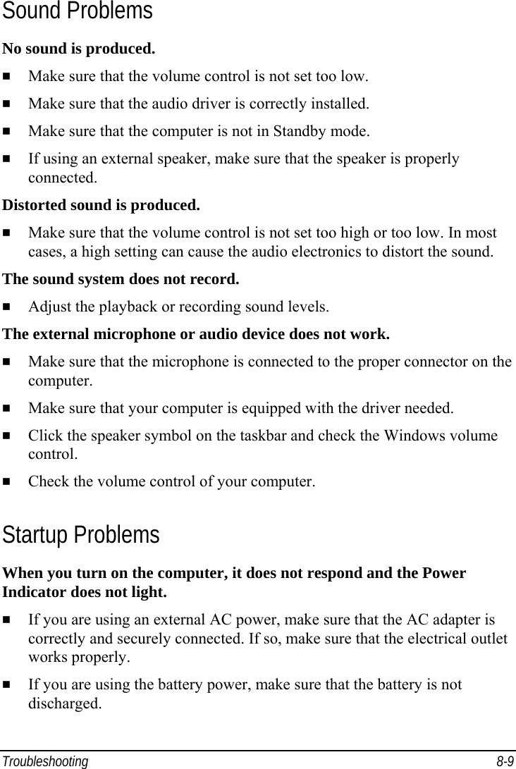  Troubleshooting 8-9 Sound Problems No sound is produced.   Make sure that the volume control is not set too low.   Make sure that the audio driver is correctly installed.   Make sure that the computer is not in Standby mode.   If using an external speaker, make sure that the speaker is properly connected. Distorted sound is produced.   Make sure that the volume control is not set too high or too low. In most cases, a high setting can cause the audio electronics to distort the sound. The sound system does not record.   Adjust the playback or recording sound levels. The external microphone or audio device does not work.   Make sure that the microphone is connected to the proper connector on the computer.   Make sure that your computer is equipped with the driver needed.   Click the speaker symbol on the taskbar and check the Windows volume control.   Check the volume control of your computer. Startup Problems When you turn on the computer, it does not respond and the Power Indicator does not light.   If you are using an external AC power, make sure that the AC adapter is correctly and securely connected. If so, make sure that the electrical outlet works properly.   If you are using the battery power, make sure that the battery is not discharged. 
