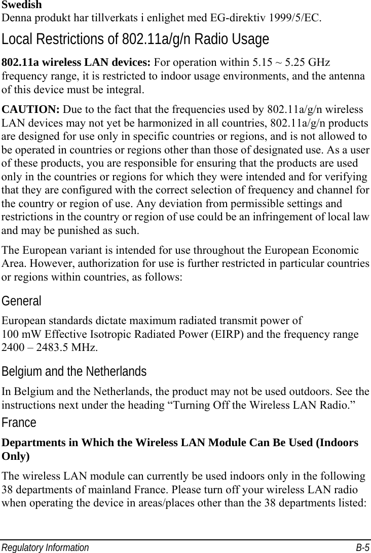  Regulatory Information  B-5 Swedish Denna produkt har tillverkats i enlighet med EG-direktiv 1999/5/EC. Local Restrictions of 802.11a/g/n Radio Usage 802.11a wireless LAN devices: For operation within 5.15 ~ 5.25 GHz frequency range, it is restricted to indoor usage environments, and the antenna of this device must be integral. CAUTION: Due to the fact that the frequencies used by 802.11a/g/n wireless LAN devices may not yet be harmonized in all countries, 802.11a/g/n products are designed for use only in specific countries or regions, and is not allowed to be operated in countries or regions other than those of designated use. As a user of these products, you are responsible for ensuring that the products are used only in the countries or regions for which they were intended and for verifying that they are configured with the correct selection of frequency and channel for the country or region of use. Any deviation from permissible settings and restrictions in the country or region of use could be an infringement of local law and may be punished as such. The European variant is intended for use throughout the European Economic Area. However, authorization for use is further restricted in particular countries or regions within countries, as follows: General European standards dictate maximum radiated transmit power of 100 mW Effective Isotropic Radiated Power (EIRP) and the frequency range 2400 – 2483.5 MHz. Belgium and the Netherlands In Belgium and the Netherlands, the product may not be used outdoors. See the instructions next under the heading “Turning Off the Wireless LAN Radio.” France Departments in Which the Wireless LAN Module Can Be Used (Indoors Only) The wireless LAN module can currently be used indoors only in the following 38 departments of mainland France. Please turn off your wireless LAN radio when operating the device in areas/places other than the 38 departments listed: 