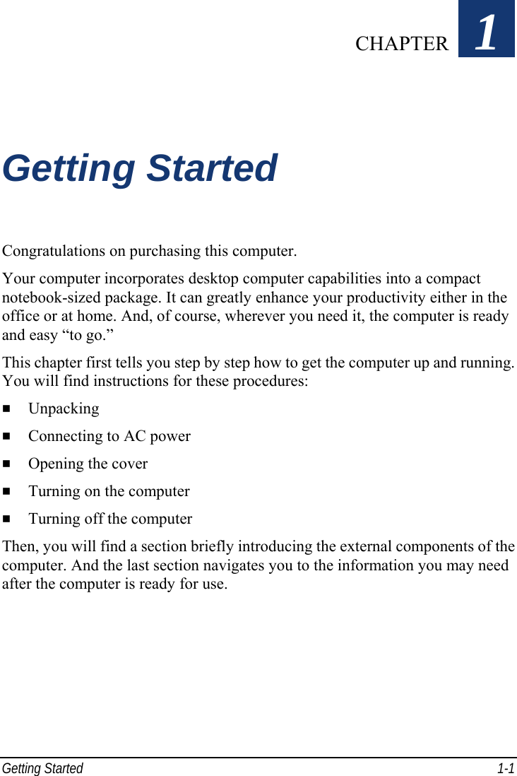  Getting Started  1-1 Chapter   1  Getting Started Congratulations on purchasing this computer. Your computer incorporates desktop computer capabilities into a compact notebook-sized package. It can greatly enhance your productivity either in the office or at home. And, of course, wherever you need it, the computer is ready and easy “to go.” This chapter first tells you step by step how to get the computer up and running. You will find instructions for these procedures:   Unpacking   Connecting to AC power   Opening the cover   Turning on the computer   Turning off the computer Then, you will find a section briefly introducing the external components of the computer. And the last section navigates you to the information you may need after the computer is ready for use.  CHAPTER 