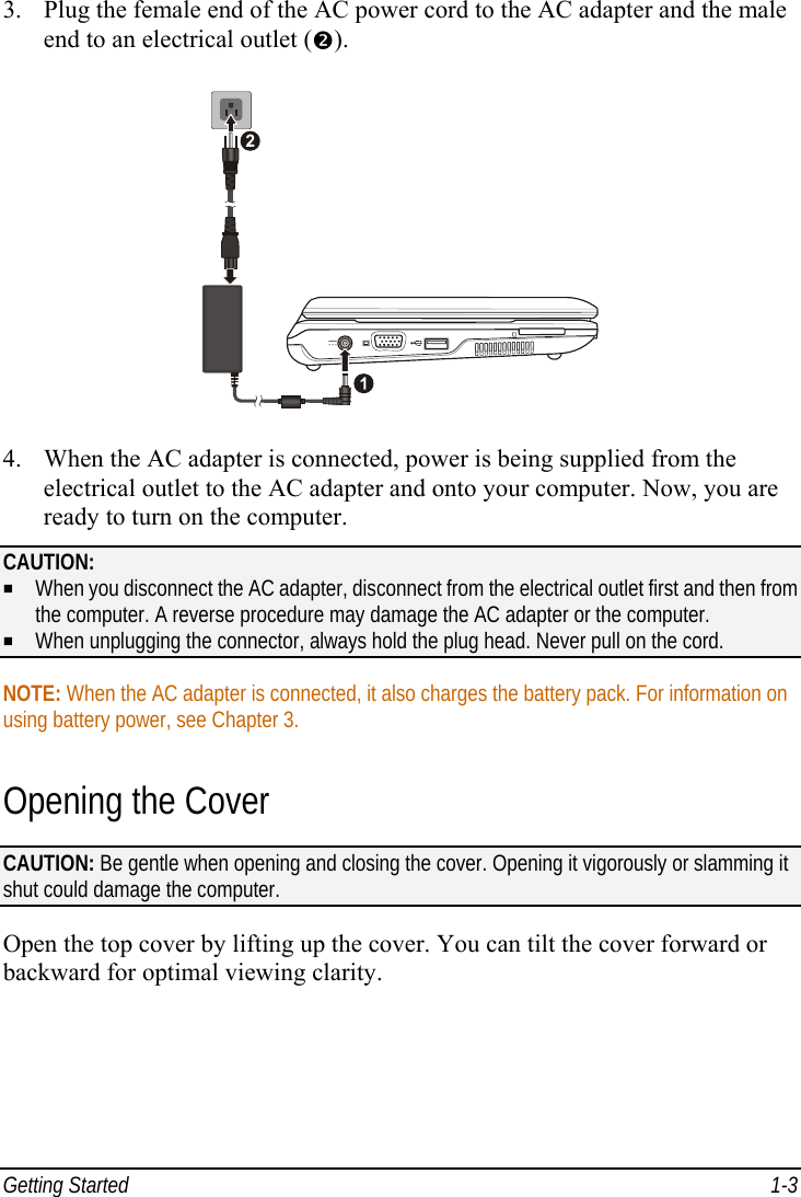  Getting Started  1-3 3.  Plug the female end of the AC power cord to the AC adapter and the male end to an electrical outlet ().  4.  When the AC adapter is connected, power is being supplied from the electrical outlet to the AC adapter and onto your computer. Now, you are ready to turn on the computer. CAUTION:   When you disconnect the AC adapter, disconnect from the electrical outlet first and then from the computer. A reverse procedure may damage the AC adapter or the computer.   When unplugging the connector, always hold the plug head. Never pull on the cord.  NOTE: When the AC adapter is connected, it also charges the battery pack. For information on using battery power, see Chapter 3. Opening the Cover CAUTION: Be gentle when opening and closing the cover. Opening it vigorously or slamming it shut could damage the computer.  Open the top cover by lifting up the cover. You can tilt the cover forward or backward for optimal viewing clarity. 