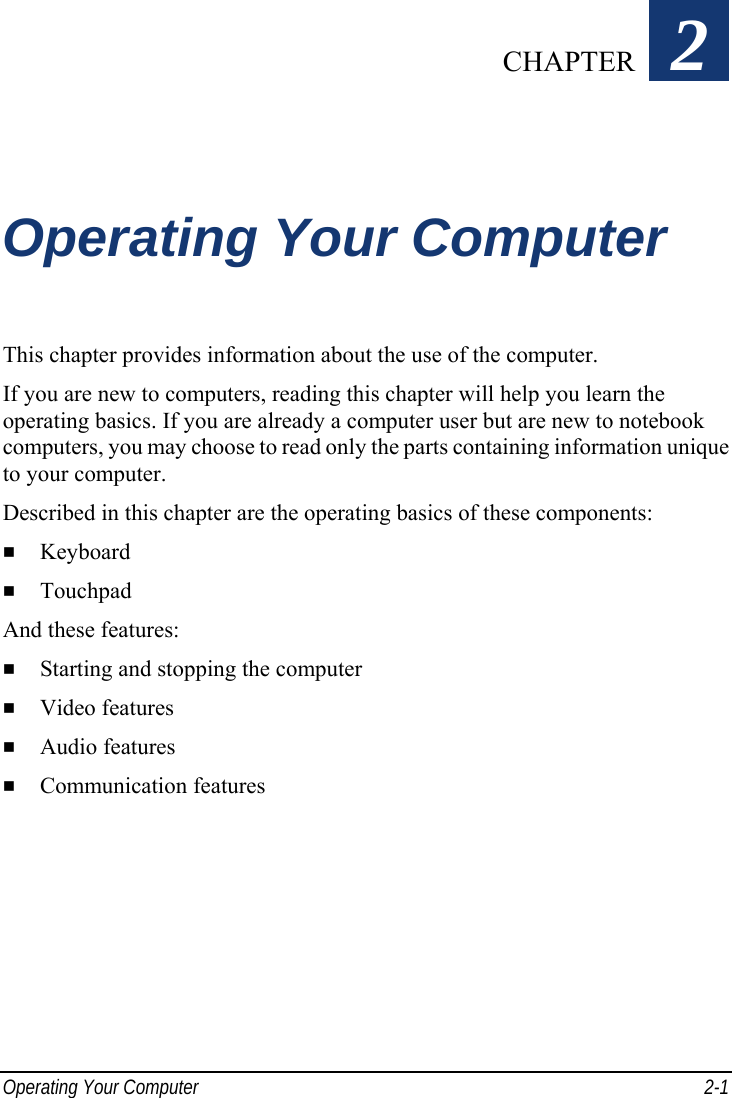  Operating Your Computer  2-1 Chapter   2  Operating Your Computer This chapter provides information about the use of the computer. If you are new to computers, reading this chapter will help you learn the operating basics. If you are already a computer user but are new to notebook computers, you may choose to read only the parts containing information unique to your computer. Described in this chapter are the operating basics of these components:   Keyboard   Touchpad And these features:   Starting and stopping the computer   Video features   Audio features   Communication features  CHAPTER 
