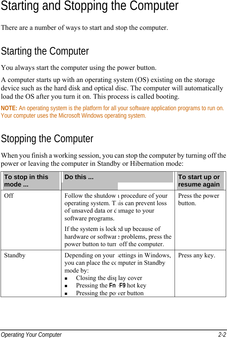  Operating Your Computer  2-2 Starting and Stopping the Computer There are a number of ways to start and stop the computer. Starting the Computer You always start the computer using the power button. A computer starts up with an operating system (OS) existing on the storage device such as the hard disk and optical disc. The computer will automatically load the OS after you turn it on. This process is called booting. NOTE: An operating system is the platform for all your software application programs to run on. Your computer uses the Microsoft Windows operating system. Stopping the Computer When you finish a working session, you can stop the computer by turning off the power or leaving the computer in Standby or Hibernation mode: To stop in this mode ...  Do this ...  To start up or resume again Off  Follow the shutdown procedure of your operating system. This can prevent loss of unsaved data or damage to your software programs. If the system is locked up because of hardware or software problems, press the power button to turn off the computer. Press the power button. Standby  Depending on your settings in Windows, you can place the computer in Standby mode by:   Closing the display cover   Pressing the Fn+F9 hot key   Pressing the power button Press any key. 