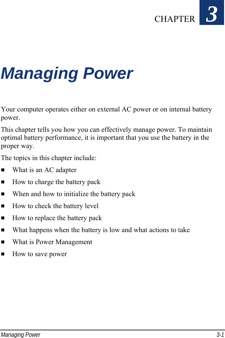  Managing Power  3-1 Chapter   3  Managing Power Your computer operates either on external AC power or on internal battery power. This chapter tells you how you can effectively manage power. To maintain optimal battery performance, it is important that you use the battery in the proper way. The topics in this chapter include:   What is an AC adapter   How to charge the battery pack   When and how to initialize the battery pack   How to check the battery level   How to replace the battery pack   What happens when the battery is low and what actions to take   What is Power Management   How to save power  CHAPTER 