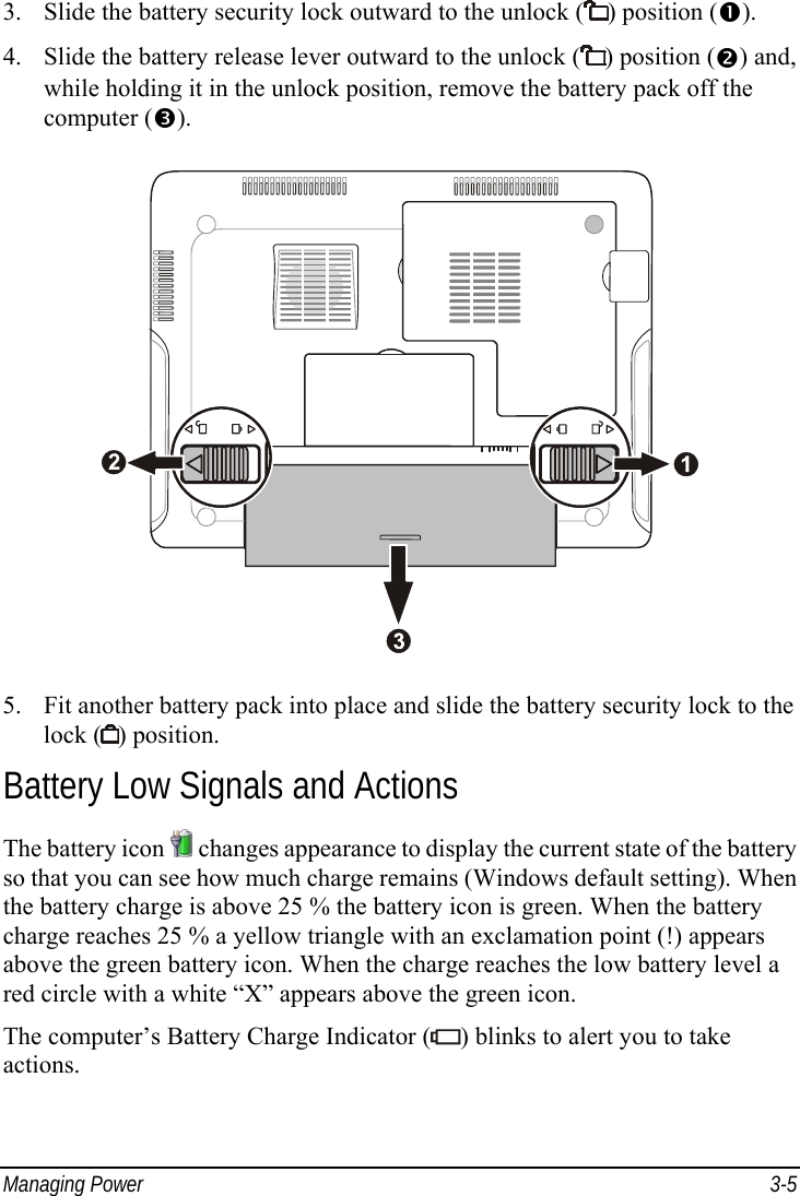  Managing Power  3-5 3.  Slide the battery security lock outward to the unlock ( ) position (). 4.  Slide the battery release lever outward to the unlock ( ) position () and, while holding it in the unlock position, remove the battery pack off the computer ().  5.  Fit another battery pack into place and slide the battery security lock to the lock ( ) position. Battery Low Signals and Actions The battery icon   changes appearance to display the current state of the battery so that you can see how much charge remains (Windows default setting). When the battery charge is above 25 % the battery icon is green. When the battery charge reaches 25 % a yellow triangle with an exclamation point (!) appears above the green battery icon. When the charge reaches the low battery level a red circle with a white “X” appears above the green icon. The computer’s Battery Charge Indicator ( ) blinks to alert you to take actions. 